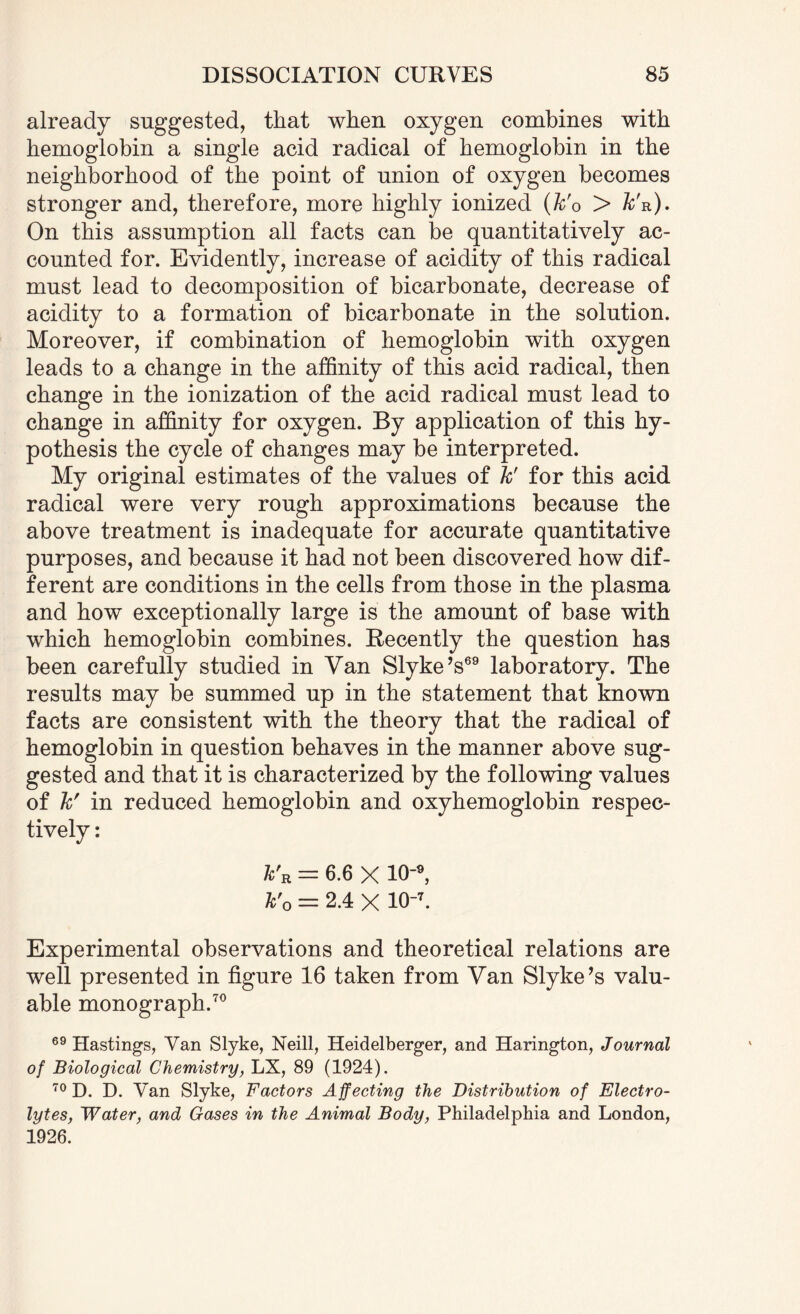 already suggested, that when oxygen combines with hemoglobin a single acid radical of hemoglobin in the neighborhood of the point of union of oxygen becomes stronger and, therefore, more highly ionized (k'o > k'n). On this assumption all facts can be quantitatively ac¬ counted for. Evidently, increase of acidity of this radical must lead to decomposition of bicarbonate, decrease of acidity to a formation of bicarbonate in the solution. Moreover, if combination of hemoglobin with oxygen leads to a change in the affinity of this acid radical, then change in the ionization of the acid radical must lead to change in affinity for oxygen. By application of this hy¬ pothesis the cycle of changes may be interpreted. My original estimates of the values of k' for this acid radical were very rough approximations because the above treatment is inadequate for accurate quantitative purposes, and because it had not been discovered how dif¬ ferent are conditions in the cells from those in the plasma and how exceptionally large is the amount of base with which hemoglobin combines. Recently the question has been carefully studied in Van Slyke’s69 laboratory. The results may be summed up in the statement that known facts are consistent with the theory that the radical of hemoglobin in question behaves in the manner above sug¬ gested and that it is characterized by the following values of k' in reduced hemoglobin and oxyhemoglobin respec¬ tively : k'R = 6.6 X 10-9, k'o = 2.4 X 10-7. Experimental observations and theoretical relations are well presented in figure 16 taken from Van Slyke’s valu¬ able monograph.70 69 Hastings, Van Slyke, Neill, Heidelberger, and Harington, Journal of Biological Chemistry, LX, 89 (1924). 70 D. D. Van Slyke, Factors Affecting the Distribution of Electro¬ lytes, Water, and Gases in the Animal Body, Philadelphia and London, 1926.