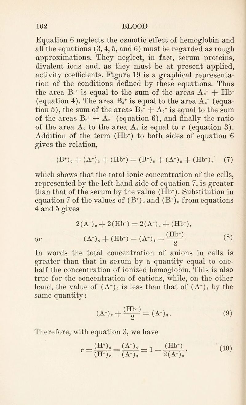 Equation 6 neglects the osmotic effect of hemoglobin and all the equations (3, 4, 5, and 6) must be regarded as rough approximations. They neglect, in fact, serum proteins, divalent ions and, as they must be at present applied, activity coefficients. Figure 19 is a graphical representa¬ tion of the conditions defined by these equations. Thus the area Bc+ is equal to the sum of the areas A<r + Hb+ (equation 4). The area Bs+ is equal to the area Ar (equa¬ tion 5), the sum of the areas Bc+ + Ac~ is equal to the sum of the areas Bs+ + As (equation 6), and finally the ratio of the area Ac to the area Aa is equal to r (equation 3). Addition of the term (Hb_) to both sides of equation 6 gives the relation, (B*)c + (A-)c + (Hb-) = (B*)8 + (A-). + (Hb-),' (7) which shows that the total ionic concentration of the cells, represented by the left-hand side of equation 7, is greater than that of the serum by the value (Hb~). Substitution in equation 7 of the values of (B+)c and (B+)s from equations 4 and 5 gives 2(A-)C + 2(Hb-) = 2(A“)S + (Hb*), or (A-)c + (Hb-)-(A-)s = (-^. (8) In words the total concentration of anions in cells is greater than that in serum by a quantity equal to one- half the concentration of ionized hemoglobin. This is also true for the concentration of cations, while, on the other hand, the value of (A)c is less than that of (A~)a by the same quantity: (A-)C + ^ = (A-)S. (9) Therefore, with equation 3, we have 2(A-)S (10)