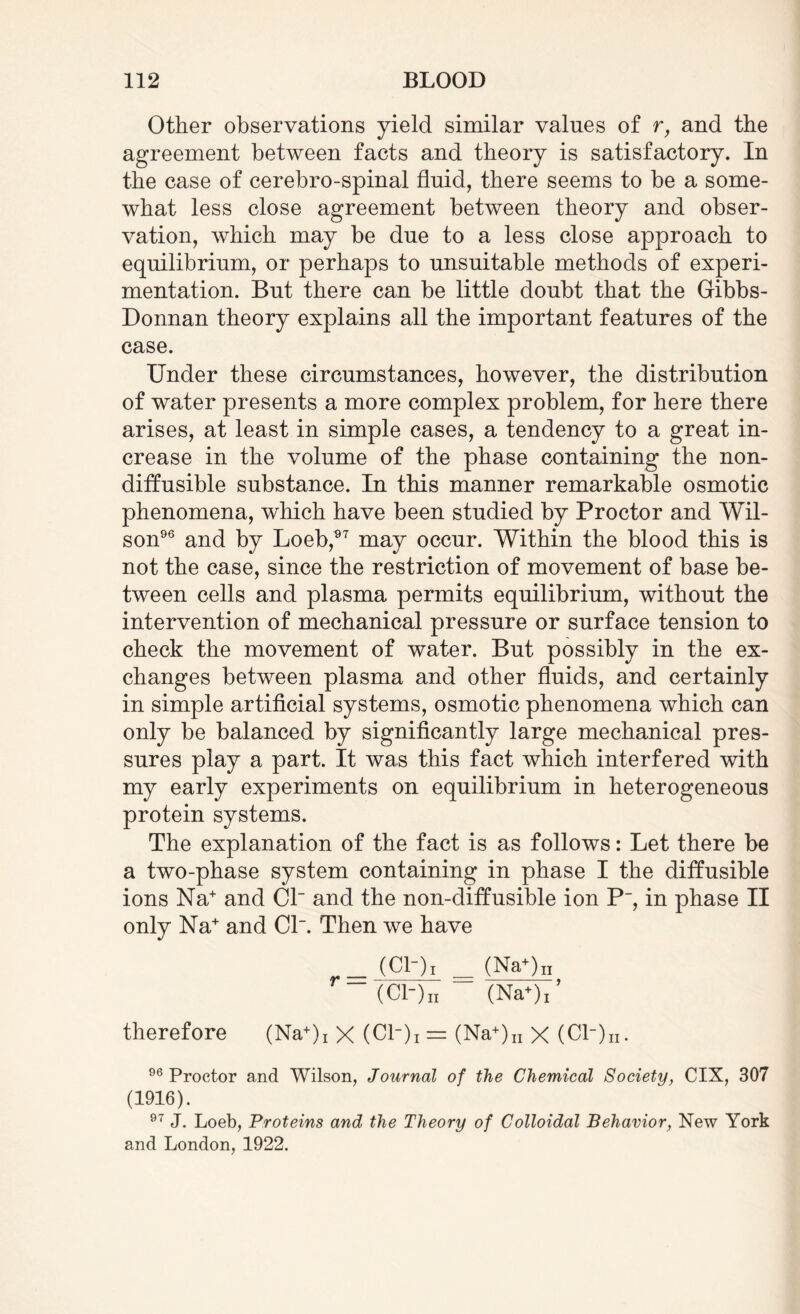 Other observations yield similar values of r, and the agreement between facts and theory is satisfactory. In the case of cerebro-spinal fluid, there seems to be a some¬ what less close agreement between theory and obser¬ vation, which may be due to a less close approach to equilibrium, or perhaps to unsuitable methods of experi¬ mentation. But there can be little doubt that the Gribbs- Donnan theory explains all the important features of the case. Under these circumstances, however, the distribution of water presents a more complex problem, for here there arises, at least in simple cases, a tendency to a great in¬ crease in the volume of the phase containing the non- diffusible substance. In this manner remarkable osmotic phenomena, w'hich have been studied by Proctor and Wil¬ son96 and by Loeb,97 may occur. Within the blood this is not the case, since the restriction of movement of base be¬ tween cells and plasma permits equilibrium, without the intervention of mechanical pressure or surface tension to check the movement of water. But possibly in the ex¬ changes between plasma and other fluids, and certainly in simple artificial systems, osmotic phenomena which can only be balanced by significantly large mechanical pres¬ sures play a part. It was this fact which interfered with my early experiments on equilibrium in heterogeneous protein systems. The explanation of the fact is as follows: Let there be a two-phase system containing in phase I the diffusible ions Na+ and Cl~ and the non-diffusible ion P, in phase II only Na+ and Cl. Then we have _ (Cl-)! _ (Na+)n r-(Cl-)„ (NaV therefore (Na+)i X (Cl_)i = (Na+)n X (Cl“)n. 96 Proctor and Wilson, Journal of the Chemical Society, CIX, 307 (1916). 97 J. Loeb, Proteins and the Theory of Colloidal Behavior, New York and London, 1922.