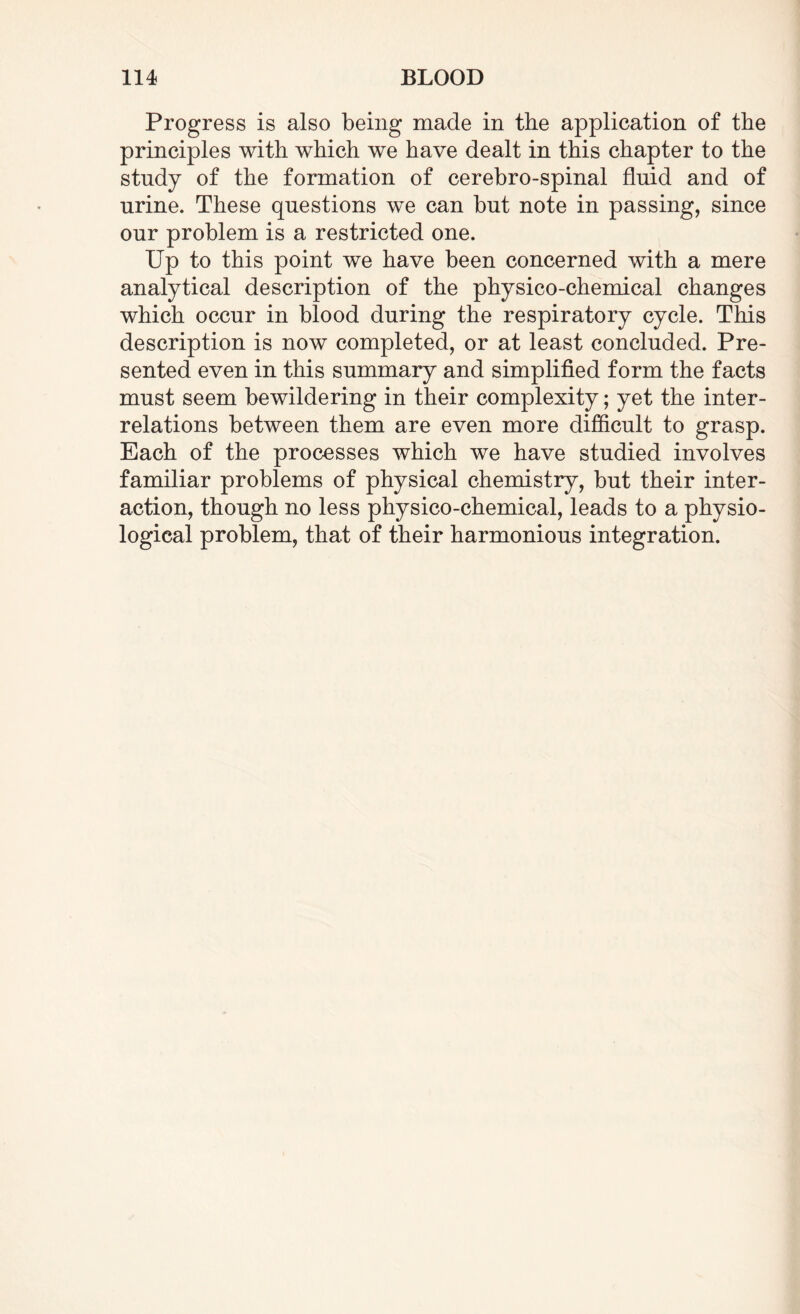Progress is also being made in the application of the principles with which we have dealt in this chapter to the study of the formation of cerebro-spinal fluid and of urine. These questions we can but note in passing, since our problem is a restricted one. Up to this point we have been concerned with a mere analytical description of the physico-chemical changes which occur in blood during the respiratory cycle. This description is now completed, or at least concluded. Pre¬ sented even in this summary and simplified form the facts must seem bewildering in their complexity; yet the inter¬ relations between them are even more difficult to grasp. Each of the processes which we have studied involves familiar problems of physical chemistry, but their inter¬ action, though no less physico-chemical, leads to a physio¬ logical problem, that of their harmonious integration.