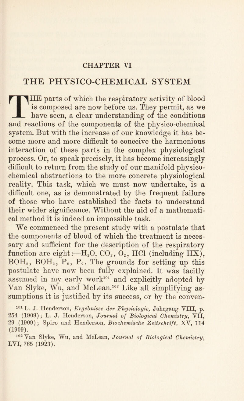 CHAPTER VI THE PHYSICO-CHEMICAL SYSTEM THE parts of which the respiratory activity of blood is composed are now before us. They permit, as we have seen, a clear understanding of the conditions and reactions of the components of the physico-chemical system. But with the increase of our knowledge it has be¬ come more and more difficult to conceive the harmonious interaction of these parts in the complex physiological process. Or, to speak precisely, it has become increasingly difficult to return from the study of our manifold physico¬ chemical abstractions to the more concrete physiological reality. This task, which we must now undertake, is a difficult one, as is demonstrated by the frequent failure of those who have established the facts to understand their wider significance. Without the aid of a mathemati¬ cal method it is indeed an impossible task. We commenced the present study with a postulate that the components of blood of which the treatment is neces¬ sary and sufficient for the description of the respiratory function are eight:—H20, C02, 02, HC1 (including HX), BOHs, BOHc, Ps, Pc. The grounds for setting up this postulate have now been fully explained. It was tacitly assumed in my early work101 and explicitly adopted by Van Slyke, Wu, and McLean.102 Like all simplifying as¬ sumptions it is justified by its success, or by the conven- 101 L. J. Henderson, Ergebnisse der Physiologie, Jahrgang VIII, p. 254 (1909); L. J. Henderson, Journal of Biological Chemistry, VII, 29 (1909); Spiro and Henderson, Biochemische Zeitschrift, XV, 114 (1909). 102 Van Slyke, Wn, and McLean, Journal of Biological Chemistry, LVI, 765 (1923).