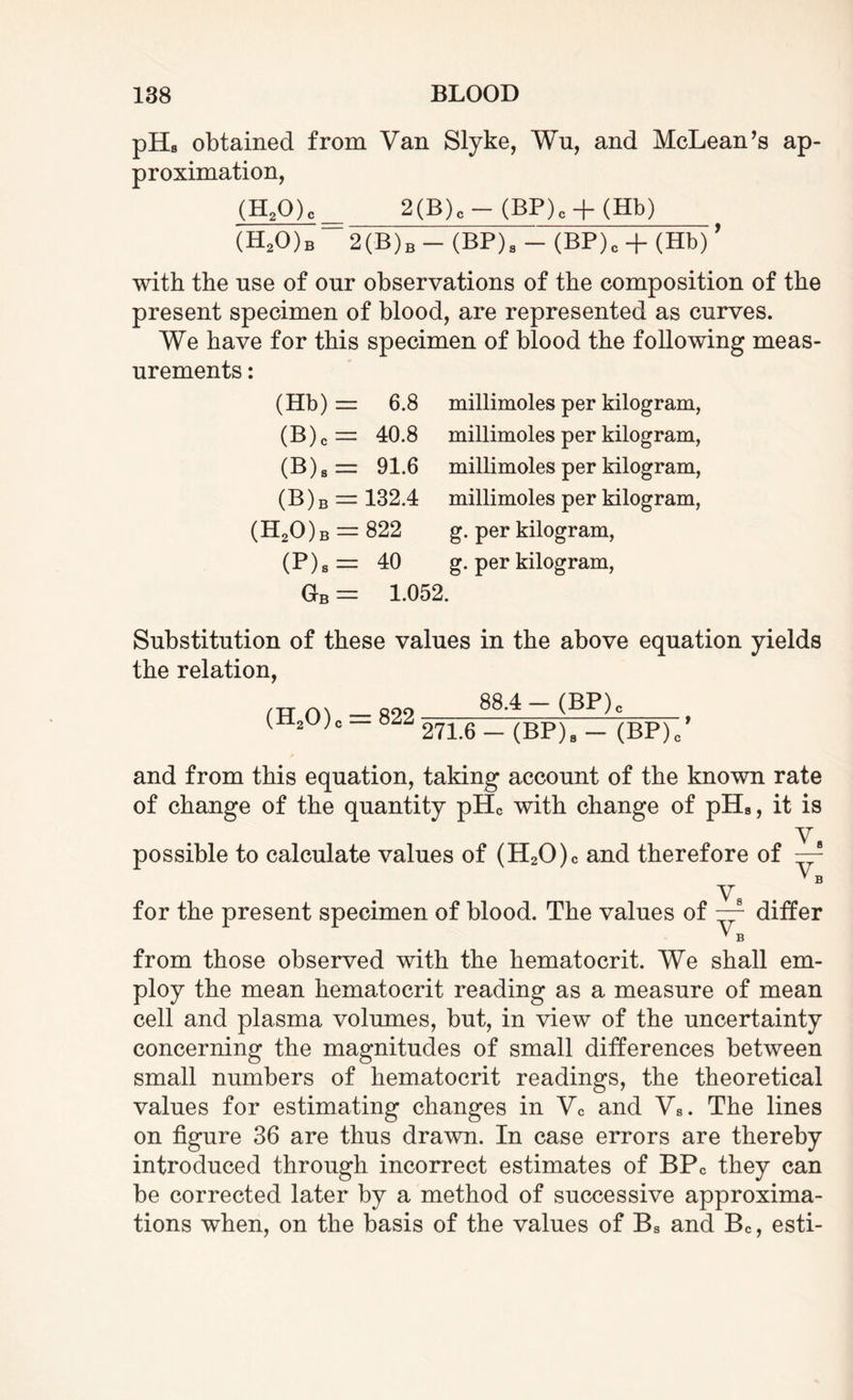pHs obtained from Van Slyke, Wu, and McLean’s ap¬ proximation, (H20)c_ 2(B)c-(BP)c + (Hb) (H20)b 2(B)b - (BP). - (BP). + (Hb)’ with the nse of onr observations of the composition of the present specimen of blood, are represented as curves. We have for this specimen of blood the following meas¬ urements : (Hb) (B)c (B)s (B)b (H20)b (P). Gb 6.8 40.8 91.6 132.4 822 40 1.052 millimoles per kilogram, millimoles per kilogram, millimoles per kilogram, millimoles per kilogram, g. per kilogram, g. per kilogram, Substitution of these values in the above equation yields the relation, (H20)c = 822 88.4- (BP). 271.6-(BP). - (BP)/ and from this equation, taking account of the known rate of change of the quantity pHc with change of pHa, it is V8 possible to calculate values of (H20)c and therefore of —r * B V8 for the present specimen of blood. The values of —r differ * B from those observed with the hematocrit. We shall em¬ ploy the mean hematocrit reading as a measure of mean cell and plasma volumes, but, in view of the uncertainty concerning the magnitudes of small differences between small numbers of hematocrit readings, the theoretical values for estimating changes in Vc and Vs. The lines on figure 36 are thus drawn. In case errors are thereby introduced through incorrect estimates of BPC they can be corrected later by a method of successive approxima¬ tions when, on the basis of the values of Bs and Bc, esti-