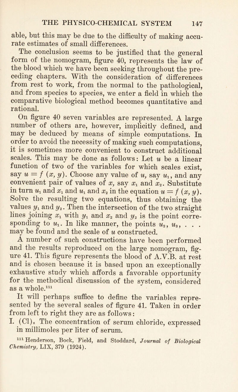 able, but this may be due to the difficulty of making accu¬ rate estimates of small differences. The conclusion seems to be justified that the general form of the nomogram, figure 40, represents the law of the blood which we have been seeking throughout the pre¬ ceding chapters. With the consideration of differences from rest to work, from the normal to the pathological, and from species to species, we enter a field in which the comparative biological method becomes quantitative and rational. On figure 40 seven variables are represented. A large number of others are, however, implicitly defined, and may be deduced by means of simple computations. In order to avoid the necessity of making such computations, it is sometimes more convenient to construct additional scales. This may be done as follows: Let u be a linear function of two of the variables for which scales exist, say u — f (x,y). Choose any value of u, say ux, and any convenient pair of values of x, say xx and x2. Substitute in turn ux and xx and ux and x2 in the equation u = / (x, y). Solve the resulting two equations, thus obtaining the values yx and y2. Then the intersection of the two straight lines joining xx with yx and x2 and y2 is the point corre¬ sponding to ux. In like manner, the points u2, u3, . . . may be found and the scale of u constructed. A number of such constructions have been performed and the results reproduced on the large nomogram, fig¬ ure 41. This figure represents the blood of A.V.B. at rest and is chosen because it is based upon an exceptionally exhaustive study which affords a favorable opportunity for the methodical discussion of the system, considered as a whole.111 It will perhaps suffice to define the variables repre¬ sented by the several scales of figure 41. Taken in order from left to right they are as follows: I. (Cl)s The concentration of serum chloride, expressed in millimoles per liter of serum. 111 Henderson, Bock, Field, and Stoddard, Journal of Biological