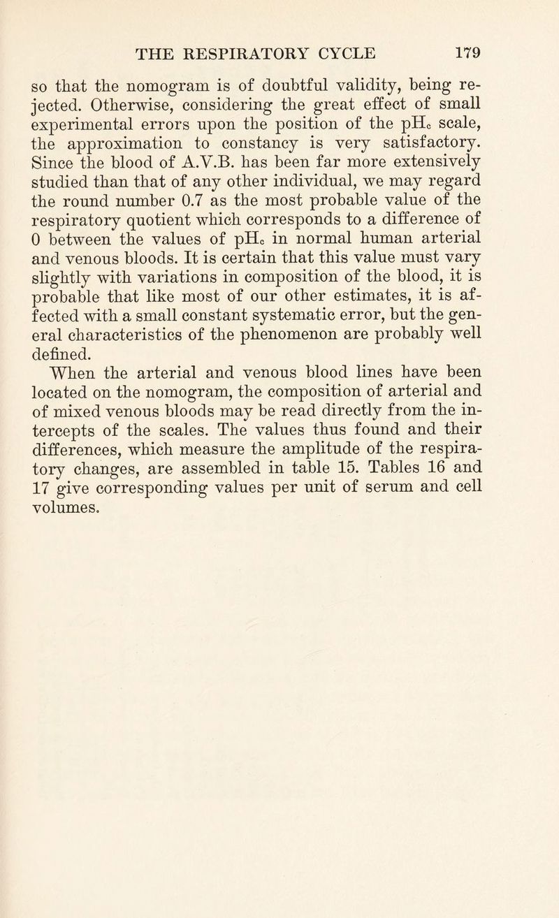 so that the nomogram is of doubtful validity, being re¬ jected. Otherwise, considering the great effect of small experimental errors upon the position of the pHc scale, the approximation to constancy is very satisfactory. Since the blood of A.V.B. has been far more extensively studied than that of any other individual, we may regard the round number 0.7 as the most probable value of the respiratory quotient which corresponds to a difference of 0 between the values of pHc in normal human arterial and venous bloods. It is certain that this value must vary slightly with variations in composition of the blood, it is probable that like most of our other estimates, it is af¬ fected with a small constant systematic error, but the gen¬ eral characteristics of the phenomenon are probably well defined. When the arterial and venous blood lines have been located on the nomogram, the composition of arterial and of mixed venous bloods may be read directly from the in¬ tercepts of the scales. The values thus found and their differences, which measure the amplitude of the respira¬ tory changes, are assembled in table 15. Tables 16 and 17 give corresponding values per unit of serum and cell volumes.
