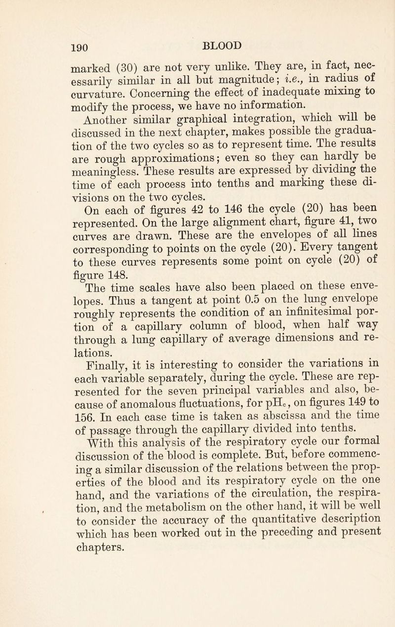 marked (30) are not very unlike. They are, in fact, nec¬ essarily similar in all but magnitude; i.e., in radius of curvature. Concerning the effect of inadequate mixing to modify the process, we have no information. Another similar graphical integration, which will be discussed in the next chapter, makes possible the gradua¬ tion of the two cycles so as to represent time. The results are rough approximations; even so they can hardly be meaningless. These results are expressed by dividing the time of each process into tenths and marking these di¬ visions on the two cycles. On each of figures 42 to 146 the cycle (20) has been represented. On the large alignment chart, figure 41, two curves are drawn. These are the envelopes of all lines corresponding to points on the cycle (20). Every tangent to these curves represents some point on cycle (20) of figure 148. The time scales have also been placed on these enve¬ lopes. Thus a tangent at point 0.5 on the lung envelope roughly represents the condition of an infinitesimal por¬ tion of a capillary column of blood, when half way through a lung capillary of average dimensions and re¬ lations. Finally, it is interesting to consider the variations in each variable separately, during the cycle. These are rep¬ resented for the seven principal variables and also, be¬ cause of anomalous fluctuations, for pHc, on figures 149 to 156. In each case time is taken as abscissa and the time of passage through the capillary divided into tenths. With this analysis of the respiratory cycle our formal discussion of the blood is complete. But, before commenc¬ ing a similar discussion of the relations between the prop¬ erties of the blood and its respiratory cycle on the one hand, and the variations of the circulation, the respira¬ tion, and the metabolism on the other hand, it will be well to consider the accuracy of the quantitative description which has been worked out in the preceding and present chapters.