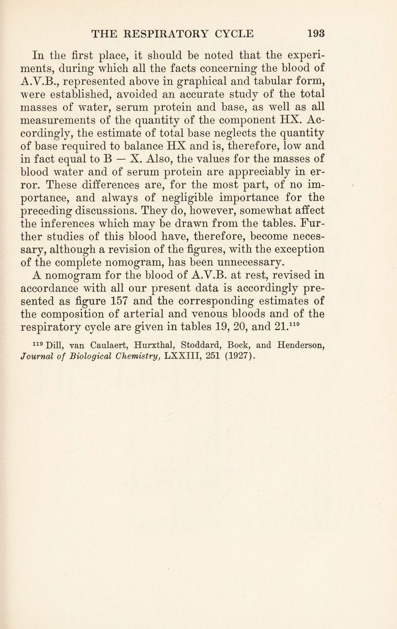 In tlie first place, it should be noted that the experi¬ ments, during which all the facts concerning the blood of A.Y.B., represented above in graphical and tabular form, were established, avoided an accurate study of the total masses of water, serum protein and base, as well as all measurements of the quantity of the component HX. Ac¬ cordingly, the estimate of total base neglects the quantity of base required to balance HX and is, therefore, low and in fact equal to B — X. Also, the values for the masses of blood water and of serum protein are appreciably in er¬ ror. These differences are, for the most part, of no im¬ portance, and always of negligible importance for the preceding discussions. They do, however, somewhat affect the inferences which may be drawn from the tables. Fur¬ ther studies of this blood have, therefore, become neces¬ sary, although a revision of the figures, with the exception of the complete nomogram, has been unnecessary. A nomogram for the blood of A.V.B. at rest, revised in accordance with all our present data is accordingly pre¬ sented as figure 157 and the corresponding estimates of the composition of arterial and venous bloods and of the respiratory cycle are given in tables 19, 20, and 21.119 119 Dill, van Caulaert, Hurxthal, Stoddard, Bock, and Henderson,