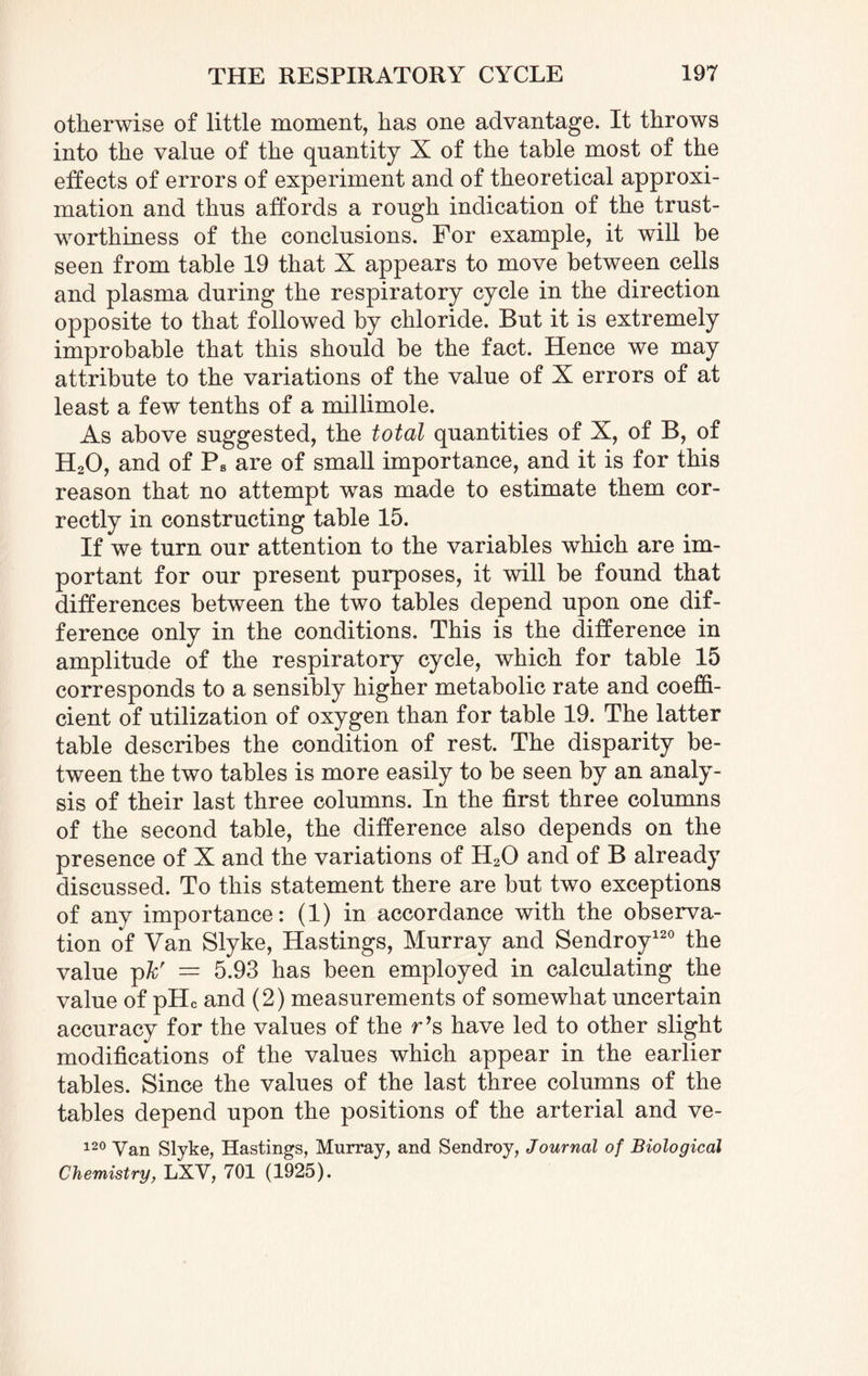 otherwise of little moment, has one advantage. It throws into the value of the quantity X of the table most of the effects of errors of experiment and of theoretical approxi¬ mation and thus affords a rough indication of the trust¬ worthiness of the conclusions. For example, it will be seen from table 19 that X appears to move between cells and plasma during the respiratory cycle in the direction opposite to that followed by chloride. But it is extremely improbable that this should be the fact. Hence we may attribute to the variations of the value of X errors of at least a few tenths of a millimole. As above suggested, the total quantities of X, of B, of H20, and of Ps are of small importance, and it is for this reason that no attempt was made to estimate them cor¬ rectly in constructing table 15. If we turn our attention to the variables which are im¬ portant for our present purposes, it will be found that differences between the two tables depend upon one dif¬ ference only in the conditions. This is the difference in amplitude of the respiratory cycle, which for table 15 corresponds to a sensibly higher metabolic rate and coeffi¬ cient of utilization of oxygen than for table 19. The latter table describes the condition of rest. The disparity be¬ tween the two tables is more easily to be seen by an analy¬ sis of their last three columns. In the first three columns of the second table, the difference also depends on the presence of X and the variations of H20 and of B already discussed. To this statement there are but two exceptions of any importance: (1) in accordance with the observa¬ tion of Van Slyke, Hastings, Murray and Sendroy120 the value pkr — 5.93 has been employed in calculating the value of pHc and (2) measurements of somewhat uncertain accuracy for the values of the r’s have led to other slight modifications of the values which appear in the earlier tables. Since the values of the last three columns of the tables depend upon the positions of the arterial and ve- 120 Van Slyke, Hastings, Murray, and Sendroy, Journal of Biological Chemistry, LXV, 701 (1925).