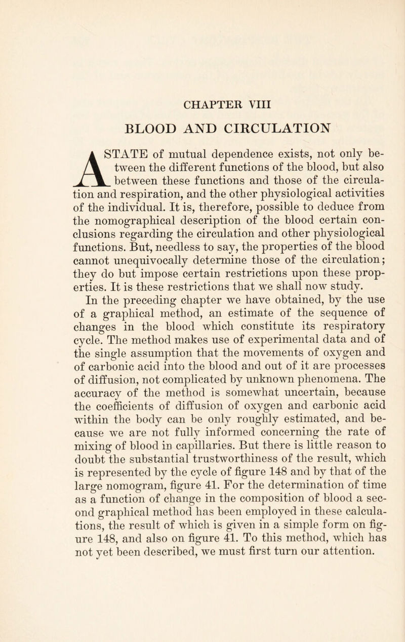 CHAPTER VIII BLOOD AND CIRCULATION A STATE of mutual dependence exists, not only be- /\ tween the different functions of the blood, but also 1 % between these functions and those of the circula¬ tion and respiration, and the other physiological activities of the individual. It is, therefore, possible to deduce from the nomographical description of the blood certain con¬ clusions regarding the circulation and other physiological functions. But, needless to say, the properties of the blood cannot unequivocally determine those of the circulation; they do but impose certain restrictions upon these prop¬ erties. It is these restrictions that we shall now study. In the preceding chapter we have obtained, by the use of a graphical method, an estimate of the sequence of changes in the blood which constitute its respiratory cycle. The method makes use of experimental data and of the single assumption that the movements of oxygen and of carbonic acid into the blood and out of it are processes of diffusion, not complicated by unknown phenomena. The accuracy of the method is somewhat uncertain, because the coefficients of diffusion of oxygen and carbonic acid within the body can be only roughly estimated, and be¬ cause we are not fully informed concerning the rate of mixing of blood in capillaries. But there is little reason to doubt the substantial trustworthiness of the result, which is represented by the cycle of figure 148 and by that of the large nomogram, figure 41. For the determination of time as a function of change in the composition of blood a sec¬ ond graphical method has been employed in these calcula¬ tions, the result of which is given in a simple form on fig¬ ure 148, and also on figure 41. To this method, which has not yet been described, we must first turn our attention.