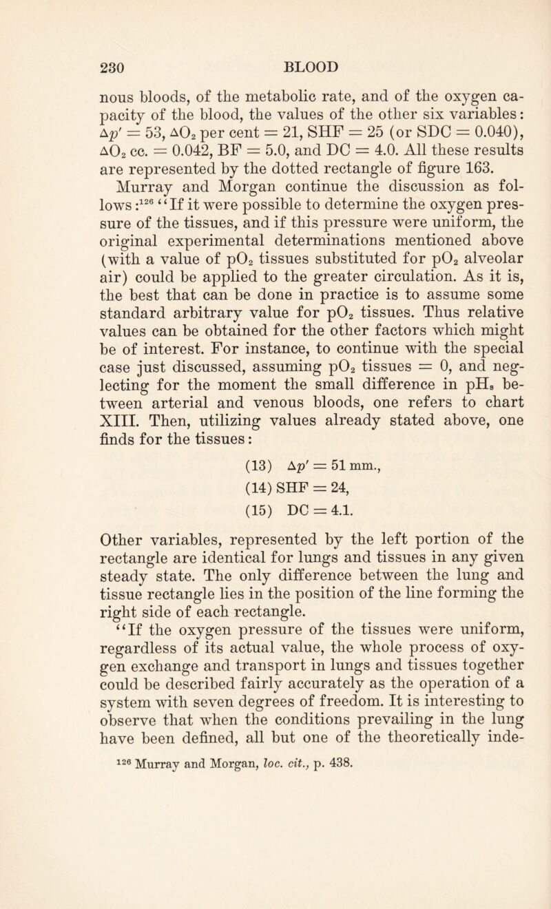 nous bloods, of the metabolic rate, and of the oxygen ca¬ pacity of the blood, the values of the other six variables: ap' = 53, a02 per cent = 21, SHF = 25 (or SDC = 0.040), a02 cc. = 0.042, BF = 5.0, and DC = 4.0. All these results are represented by the dotted rectangle of figure 163. Murray and Morgan continue the discussion as fol¬ lows :126 “If it were possible to determine the oxygen pres¬ sure of the tissues, and if this pressure were uniform, the original experimental determinations mentioned above (with a value of p02 tissues substituted for p02 alveolar air) could be applied to the greater circulation. As it is, the best that can be done in practice is to assume some standard arbitrary value for p02 tissues. Thus relative values can be obtained for the other factors which might be of interest. For instance, to continue with the special case just discussed, assuming p02 tissues = 0, and neg¬ lecting for the moment the small difference in pHs be¬ tween arterial and venous bloods, one refers to chart XIII. Then, utilizing values already stated above, one finds for the tissues: (13) Ap' = 51 mm., (14) SHF = 24, (15) DC = 4.1. Other variables, represented by the left portion of the rectangle are identical for lungs and tissues in any given steady state. The only difference between the lung and tissue rectangle lies in the position of the line forming the right side of each rectangle. 4 6 If the oxygen pressure of the tissues were uniform, regardless of its actual value, the whole process of oxy¬ gen exchange and transport in lungs and tissues together could be described fairly accurately as the operation of a system with seven degrees of freedom. It is interesting to observe that when the conditions prevailing in the lung have been defined, all but one of the theoretically inde-