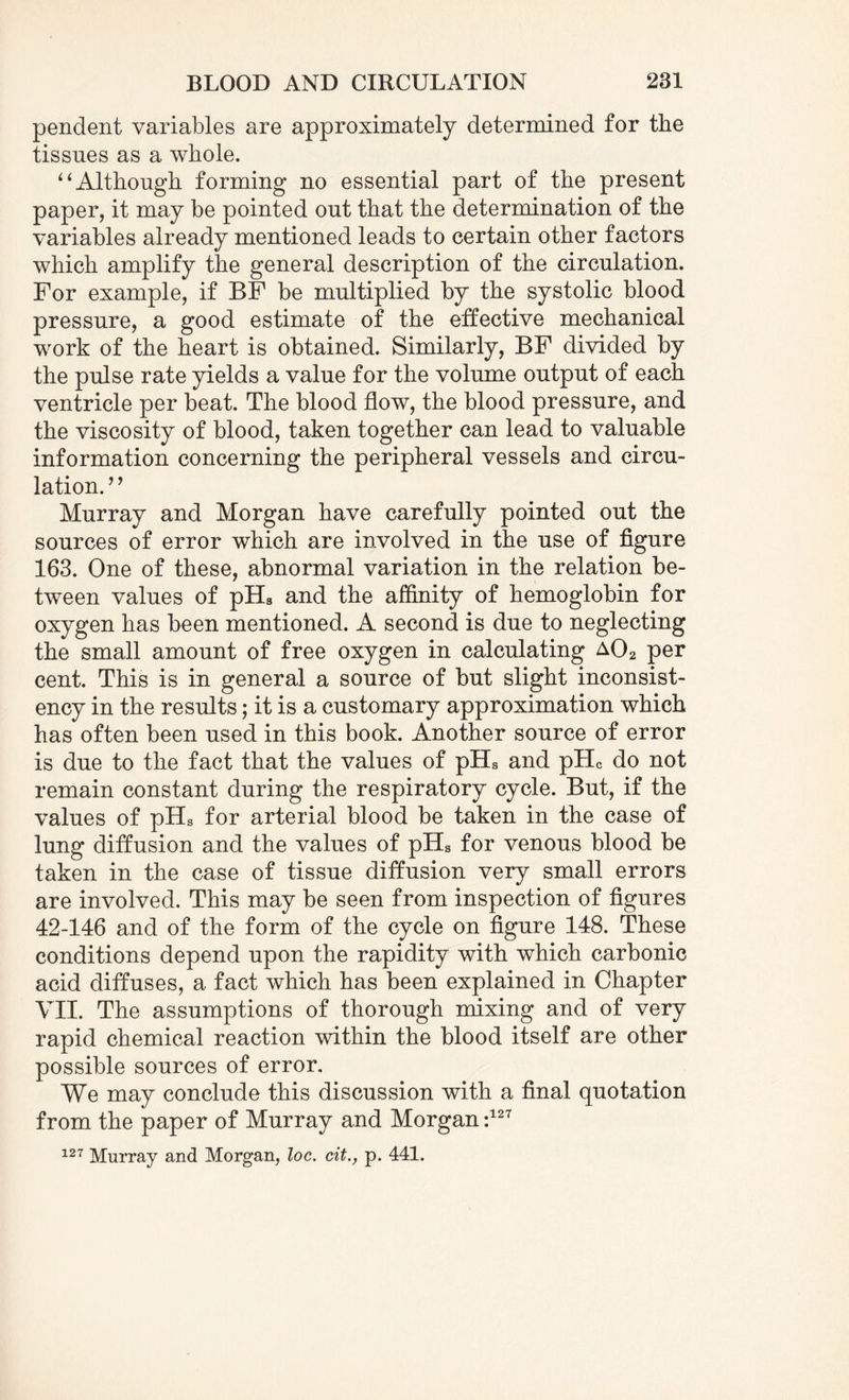 pendent variables are approximately determined for the tissues as a whole. “Although forming no essential part of the present paper, it may be pointed out that the determination of the variables already mentioned leads to certain other factors which amplify the general description of the circulation. For example, if BF be multiplied by the systolic blood pressure, a good estimate of the effective mechanical work of the heart is obtained. Similarly, BF divided by the pulse rate yields a value for the volume output of each ventricle per beat. The blood flow, the blood pressure, and the viscosity of blood, taken together can lead to valuable information concerning the peripheral vessels and circu¬ lation.’ ’ Murray and Morgan have carefully pointed out the sources of error which are involved in the use of figure 163. One of these, abnormal variation in the relation be¬ tween values of pHa and the affinity of hemoglobin for oxygen has been mentioned. A second is due to neglecting the small amount of free oxygen in calculating a02 per cent. This is in general a source of but slight inconsist¬ ency in the results; it is a customary approximation which has often been used in this book. Another source of error is due to the fact that the values of pHs and pHc do not remain constant during the respiratory cycle. But, if the values of pHs for arterial blood be taken in the case of lung diffusion and the values of pHs for venous blood be taken in the case of tissue diffusion very small errors are involved. This may be seen from inspection of figures 42-146 and of the form of the cycle on figure 148. These conditions depend upon the rapidity with which carbonic acid diffuses, a fact which has been explained in Chapter VII. The assumptions of thorough mixing and of very rapid chemical reaction within the blood itself are other possible sources of error. We may conclude this discussion with a final quotation from the paper of Murray and Morgan :127