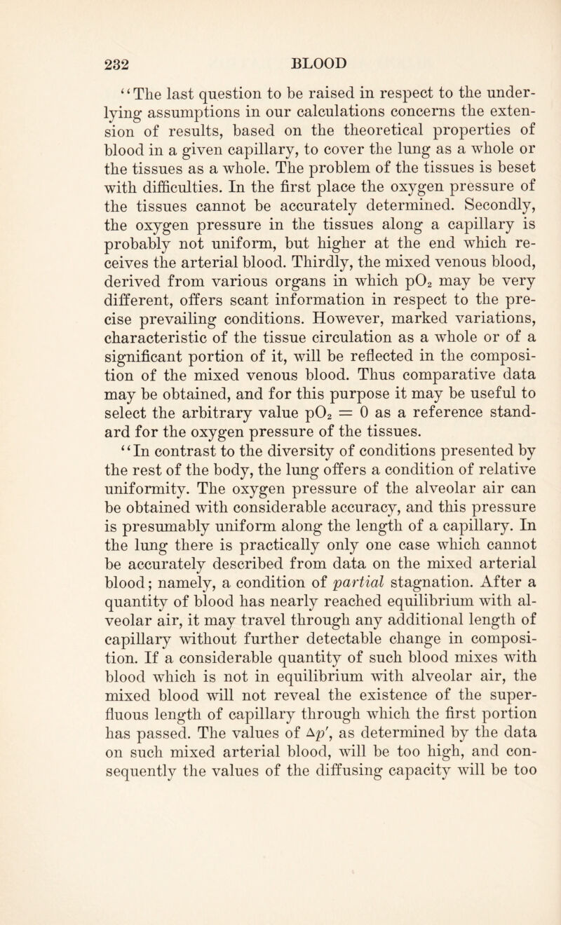 “The last question to be raised in respect to the under¬ lying assumptions in our calculations concerns the exten¬ sion of results, based on the theoretical properties of blood in a given capillary, to cover the lung as a whole or the tissues as a whole. The problem of the tissues is beset with difficulties. In the first place the oxygen pressure of the tissues cannot be accurately determined. Secondly, the oxygen pressure in the tissues along a capillary is probably not uniform, but higher at the end which re¬ ceives the arterial blood. Thirdly, the mixed venous blood, derived from various organs in which p02 may be very different, offers scant information in respect to the pre¬ cise prevailing conditions. However, marked variations, characteristic of the tissue circulation as a whole or of a significant portion of it, will be reflected in the composi¬ tion of the mixed venous blood. Thus comparative data may be obtained, and for this purpose it may be useful to select the arbitrary value p02 = 0 as a reference stand¬ ard for the oxygen pressure of the tissues. “In contrast to the diversity of conditions presented by the rest of the body, the lung offers a condition of relative uniformity. The oxygen pressure of the alveolar air can be obtained with considerable accuracy, and this pressure is presumably uniform along the length of a capillary. In the lung there is practically only one case which cannot be accurately described from data on the mixed arterial blood; namely, a condition of partial stagnation. After a quantity of blood has nearly reached equilibrium with al¬ veolar air, it may travel through any additional length of capillary without further detectable change in composi¬ tion. If a considerable quantity of such blood mixes with blood which is not in equilibrium with alveolar air, the mixed blood will not reveal the existence of the super¬ fluous length of capillary through which the first portion has passed. The values of Ap\ as determined by the data on such mixed arterial blood, will be too high, and con¬ sequently the values of the diffusing capacity will be too