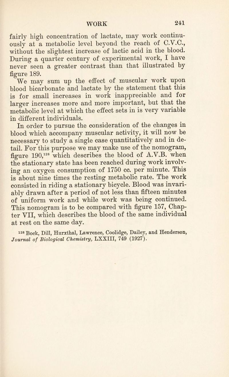 fairly high concentration of lactate, may work continu¬ ously at a metabolic level beyond the reach of C.Y.C., without the slightest increase of lactic acid in the blood. During a quarter century of experimental work, I have never seen a greater contrast than that illustrated by figure 189. We may sum up the effect of muscular work upon blood bicarbonate and lactate by the statement that this is for small increases in work inappreciable and for larger increases more and more important, but that the metabolic level at which the effect sets in is very variable in different individuals. In order to pursue the consideration of the changes in blood which accompany muscular activity, it will now be necessary to study a single case quantitatively and in de¬ tail. For this purpose we may make use of the nomogram, figure 190,128 which describes the blood of A.Y.B. when the stationary state has been reached during work involv¬ ing an oxygen consumption of 1750 cc. per minute. This is about nine times the resting metabolic rate. The work consisted in riding a stationary bicycle. Blood was invari¬ ably drawn after a period of not less than fifteen minutes of uniform work and while work was being continued. This nomogram is to be compared with figure 157, Chap¬ ter YII, which describes the blood of the same individual at rest on the same day. 128 Bock, Dill, Hurxthal, Lawrence, Coolidge, Dailey, and Henderson, Journal of Biological Chemistry, LXXIII, 749 (1927).