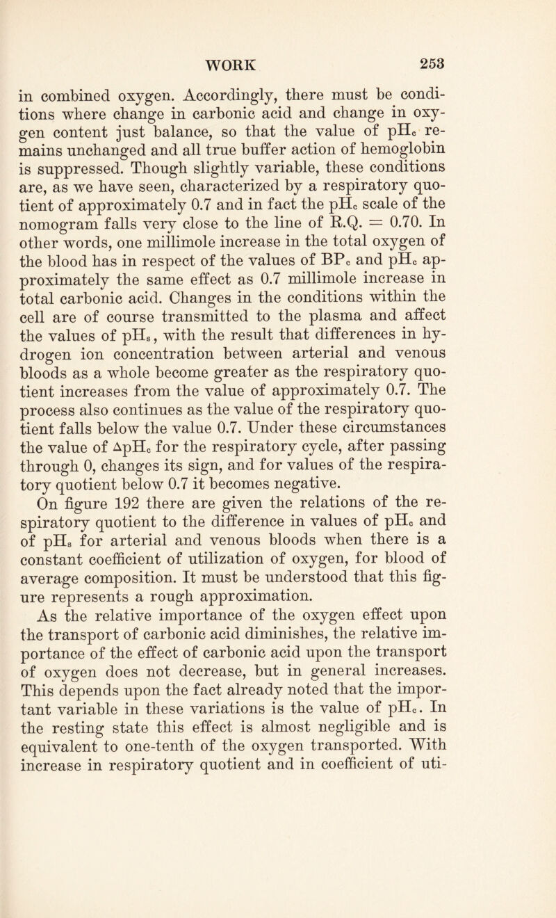 in combined oxygen. Accordingly, there must be condi¬ tions where change in carbonic acid and change in oxy¬ gen content just balance, so that the value of pHc re¬ mains unchanged and all true buffer action of hemoglobin is suppressed. Though slightly variable, these conditions are, as we have seen, characterized by a respiratory quo¬ tient of approximately 0.7 and in fact the pHc scale of the nomogram falls very close to the line of R.Q. = 0.70. In other words, one millimole increase in the total oxygen of the blood has in respect of the values of BPC and pHc ap¬ proximately the same effect as 0.7 millimole increase in total carbonic acid. Changes in the conditions within the cell are of course transmitted to the plasma and affect the values of pHs, with the result that differences in hy¬ drogen ion concentration between arterial and venous bloods as a whole become greater as the respiratory quo¬ tient increases from the value of approximately 0.7. The process also continues as the value of the respiratory quo¬ tient falls below the value 0.7. Under these circumstances the value of ApHc for the respiratory cycle, after passing through 0, changes its sign, and for values of the respira¬ tory quotient below 0.7 it becomes negative. On figure 192 there are given the relations of the re¬ spiratory quotient to the difference in values of pHc and of pHs for arterial and venous bloods when there is a constant coefficient of utilization of oxygen, for blood of average composition. It must be understood that this fig¬ ure represents a rough approximation. As the relative importance of the oxygen effect upon the transport of carbonic acid diminishes, the relative im¬ portance of the effect of carbonic acid upon the transport of oxygen does not decrease, but in general increases. This depends upon the fact already noted that the impor¬ tant variable in these variations is the value of pHc. In the resting state this effect is almost negligible and is equivalent to one-tenth of the oxygen transported. With increase in respiratory quotient and in coefficient of uti-