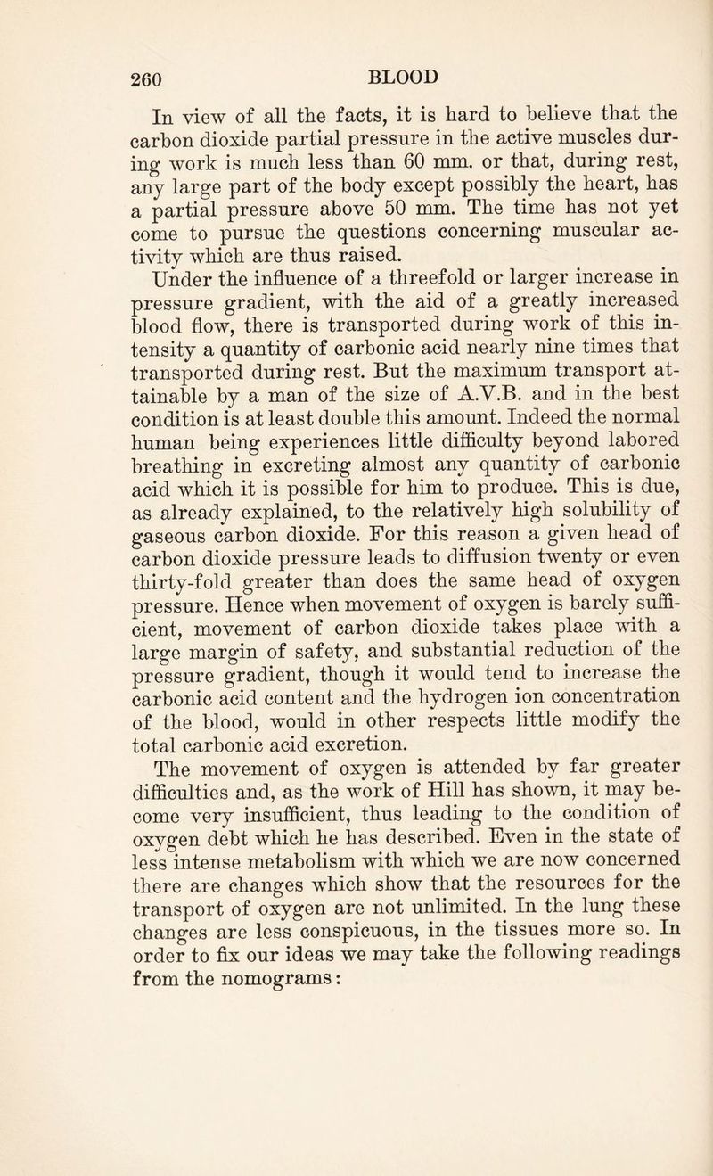 In view of all the facts, it is hard to believe that the carbon dioxide partial pressure in the active muscles dur¬ ing work is much less than 60 mm. or that, during rest, any large part of the body except possibly the heart, has a partial pressure above 50 mm. The time has not yet come to pursue the questions concerning muscular ac¬ tivity which are thus raised. Under the influence of a threefold or larger increase in pressure gradient, with the aid of a greatly increased blood flow, there is transported during work of this in¬ tensity a quantity of carbonic acid nearly nine times that transported during rest. But the maximum transport at¬ tainable by a man of the size of A.V.B. and in the best condition is at least double this amount. Indeed the normal human being experiences little difficulty beyond labored breathing in excreting almost any quantity of carbonic acid which it is possible for him to produce. This is due, as already explained, to the relatively high solubility of gaseous carbon dioxide. For this reason a given head of carbon dioxide pressure leads to diffusion twenty or even thirty-fold greater than does the same head of oxygen pressure. Hence when movement of oxygen is barely suffi¬ cient, movement of carbon dioxide takes place with a large margin of safety, and substantial reduction of the pressure gradient, though it would tend to increase the carbonic acid content and the hydrogen ion concentration of the blood, would in other respects little modify the total carbonic acid excretion. The movement of oxygen is attended by far greater difficulties and, as the work of Hill has shown, it may be¬ come very insufficient, thus leading to the condition of oxygen debt which he has described. Even in the state of less intense metabolism with which we are now concerned there are changes which show that the resources for the transport of oxygen are not unlimited. In the lung these changes are less conspicuous, in the tissues more so. In order to fix our ideas we may take the following readings from the nomograms: