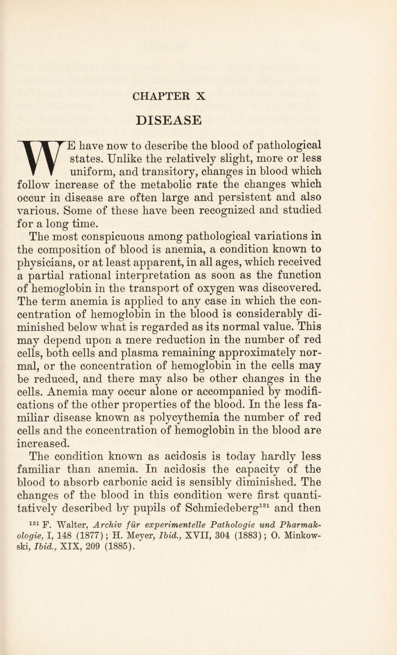 CHAPTER X DISEASE WE have now to describe the blood of pathological states. Unlike the relatively slight, more or less uniform, and transitory, changes in blood which follow increase of the metabolic rate the changes which occur in disease are often large and persistent and also various. Some of these have been recognized and studied for a long time. The most conspicuous among pathological variations in the composition of blood is anemia, a condition known to physicians, or at least apparent, in all ages, which received a partial rational interpretation as soon as the function of hemoglobin in the transport of oxygen was discovered. The term anemia is applied to any case in which the con¬ centration of hemoglobin in the blood is considerably di¬ minished below what is regarded as its normal value. This may depend upon a mere reduction in the number of red cells, both cells and plasma remaining approximately nor¬ mal, or the concentration of hemoglobin in the cells may be reduced, and there may also be other changes in the cells. Anemia may occur alone or accompanied by modifi¬ cations of the other properties of the blood. In the less fa¬ miliar disease known as polycythemia the number of red cells and the concentration of hemoglobin in the blood are increased. The condition known as acidosis is today hardly less familiar than anemia. In acidosis the capacity of the blood to absorb carbonic acid is sensibly diminished. The changes of the blood in this condition were first quanti¬ tatively described by pupils of Schmiedeberg131 and then 3.31 Walter, Archiv fur experimentelle Pathologie und Pharmak- ologie, I, 148 (1877); H. Meyer, Ibid., XVII, 304 (1883); 0. Minkow¬ ski, Ibid., XIX, 209 (1885).