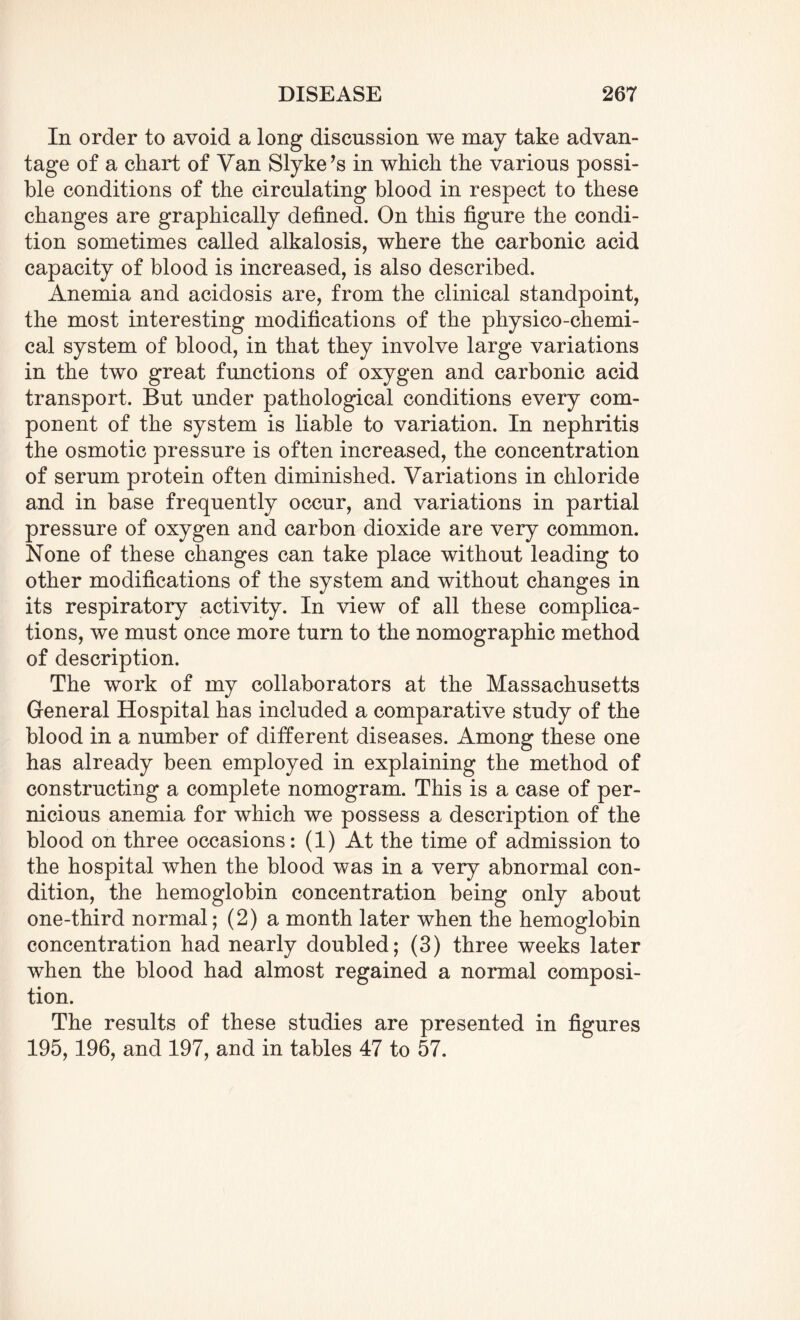 In order to avoid a long discussion we may take advan¬ tage of a chart of Van Slyke’s in which the various possi¬ ble conditions of the circulating blood in respect to these changes are graphically defined. On this figure the condi¬ tion sometimes called alkalosis, where the carbonic acid capacity of blood is increased, is also described. Anemia and acidosis are, from the clinical standpoint, the most interesting modifications of the physico-chemi¬ cal system of blood, in that they involve large variations in the two great functions of oxygen and carbonic acid transport. But under pathological conditions every com¬ ponent of the system is liable to variation. In nephritis the osmotic pressure is often increased, the concentration of serum protein often diminished. Variations in chloride and in base frequently occur, and variations in partial pressure of oxygen and carbon dioxide are very common. None of these changes can take place without leading to other modifications of the system and without changes in its respiratory activity. In view of all these complica¬ tions, we must once more turn to the nomographic method of description. The work of my collaborators at the Massachusetts General Hospital has included a comparative study of the blood in a number of different diseases. Among these one has already been employed in explaining the method of constructing a complete nomogram. This is a case of per¬ nicious anemia for which we possess a description of the blood on three occasions: (1) At the time of admission to the hospital when the blood was in a very abnormal con¬ dition, the hemoglobin concentration being only about one-third normal; (2) a month later when the hemoglobin concentration had nearly doubled; (3) three weeks later when the blood had almost regained a normal composi¬ tion. The results of these studies are presented in figures 195,196, and 197, and in tables 47 to 57.