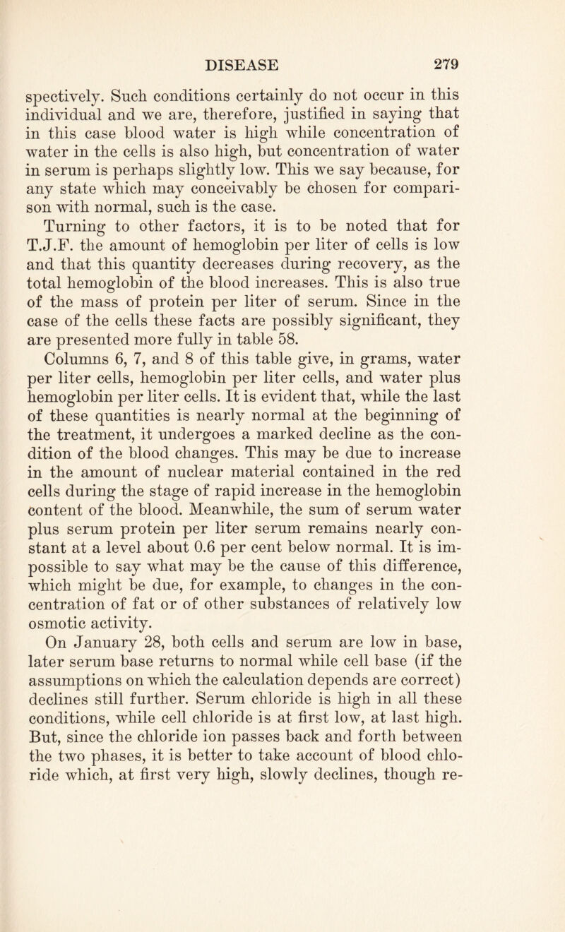 spectively. Such conditions certainly do not occur in this individual and we are, therefore, justified in saying that in this case blood water is high while concentration of water in the cells is also high, but concentration of water in serum is perhaps slightly low. This we say because, for any state which may conceivably be chosen for compari¬ son with normal, such is the case. Turning to other factors, it is to be noted that for T. J.F. the amount of hemoglobin per liter of cells is low and that this quantity decreases during recovery, as the total hemoglobin of the blood increases. This is also true of the mass of protein per liter of serum. Since in the case of the cells these facts are possibly significant, they are presented more fully in table 58. Columns 6, 7, and 8 of this table give, in grams, water per liter cells, hemoglobin per liter cells, and water plus hemoglobin per liter cells. It is evident that, while the last of these quantities is nearly normal at the beginning of the treatment, it undergoes a marked decline as the con¬ dition of the blood changes. This may be due to increase in the amount of nuclear material contained in the red cells during the stage of rapid increase in the hemoglobin content of the blood. Meanwhile, the sum of serum water plus serum protein per liter serum remains nearly con¬ stant at a level about 0.6 per cent below normal. It is im¬ possible to say what may be the cause of this difference, which might be due, for example, to changes in the con¬ centration of fat or of other substances of relatively low osmotic activity. On January 28, both cells and serum are low in base, later serum base returns to normal while cell base (if the assumptions on which the calculation depends are correct) declines still further. Serum chloride is high in all these conditions, while cell chloride is at first low, at last high. But, since the chloride ion passes back and forth between the two phases, it is better to take account of blood chlo¬ ride which, at first very high, slowly declines, though re-