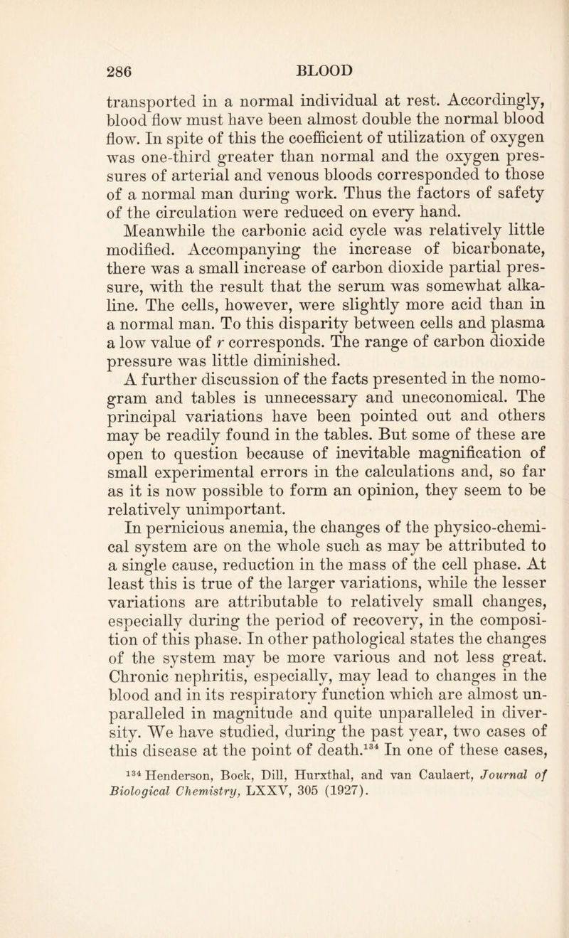 transported in a normal individual at rest. Accordingly, blood flow must have been almost double the normal blood flow. In spite of this the coefficient of utilization of oxygen was one-third greater than normal and the oxygen pres¬ sures of arterial and venous bloods corresponded to those of a normal man during work. Thus the factors of safety of the circulation were reduced on every hand. Meanwhile the carbonic acid cycle was relatively little modified. Accompanying the increase of bicarbonate, there was a small increase of carbon dioxide partial pres¬ sure, with the result that the serum was somewhat alka¬ line. The cells, however, were slightly more acid than in a normal man. To this disparity between cells and plasma a low value of r corresponds. The range of carbon dioxide pressure was little diminished. A further discussion of the facts presented in the nomo¬ gram and tables is unnecessary and uneconomical. The principal variations have been pointed out and others may be readily found in the tables. But some of these are open to question because of inevitable magnification of small experimental errors in the calculations and, so far as it is now possible to form an opinion, they seem to be relatively unimportant. In pernicious anemia, the changes of the physico-chemi¬ cal system are on the whole such as may be attributed to a single cause, reduction in the mass of the cell phase. At least this is true of the larger variations, while the lesser variations are attributable to relatively small changes, especially during the period of recovery, in the composi¬ tion of this phase. In other pathological states the changes of the system may be more various and not less great. Chronic nephritis, especially, may lead to changes in the blood and in its respiratory function which are almost un¬ paralleled in magnitude and quite unparalleled in diver¬ sity. We have studied, during the past year, two cases of this disease at the point of death.134 In one of these cases, 134 Henderson, Bock, Dill, Hurxthal, and van Caulaert, Journal of Biological Chemistry, LXXV, 305 (1927).