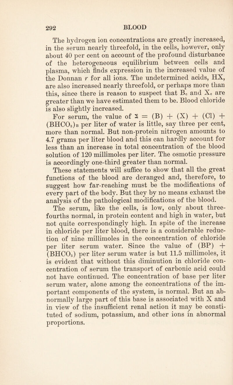 The hydrogen ion concentrations are greatly increased, in the sernm nearly threefold, in the cells, however, only about 40 per cent on account of the profound disturbance of the heterogeneous equilibrium between cells and plasma, which finds expression in the increased value of the Donnan r for all ions. The undetermined acids, HX, are also increased nearly threefold, or perhaps more than this, since there is reason to suspect that Bc and XG are greater than we have estimated them to be. Blood chloride is also slightly increased. For serum, the value of 2 = (B) + (X) + (Cl) + (BHC03)b per liter of water is little, say three per cent, more than normal. But non-protein nitrogen amounts to 4.7 grams per liter blood and this can hardly account for less than an increase in total concentration of the blood solution of 120 millimoles per liter. The osmotic pressure is accordingly one-third greater than normal. These statements will suffice to show that all the great functions of the blood are deranged and, therefore, to suggest how far-reaching must be the modifications of every part of the body. But they by no means exhaust the analysis of the pathological modifications of the blood. The serum, like the cells, is low, only about three- fourths normal, in protein content and high in water, but not quite correspondingly high. In spite of the increase in chloride per liter blood, there is a considerable reduc¬ tion of nine millimoles in the concentration of chloride per liter serum water. Since the value of (BP) + (BHCCh) per liter serum water is but 11.5 millimoles, it is evident that without this diminution in chloride con¬ centration of serum the transport of carbonic acid could not have continued. The concentration of base per liter serum water, alone among the concentrations of the im¬ portant components of the system, is normal. But an ab¬ normally large part of this base is associated with X and in view of the insufficient renal action it may be consti¬ tuted of sodium, potassium, and other ions in abnormal proportions.