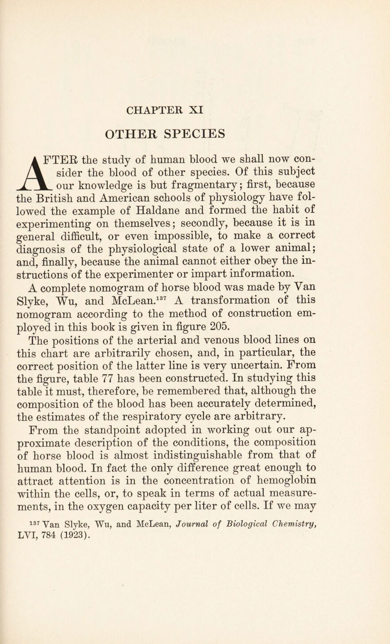 CHAPTER XI OTHER SPECIES A FTER the study of human blood we shall now con- /_V sider the blood of other species. Of this subject our knowledge is but fragmentary; first, because the British and American schools of physiology have fol¬ lowed the example of Haldane and formed the habit of experimenting on themselves ; secondly, because it is in general difficult, or even impossible, to make a correct diagnosis of the physiological state of a lower animal; and, finally, because the animal cannot either obey the in¬ structions of the experimenter or impart information. A complete nomogram of horse blood was made by Van Slyke, Wu, and McLean.137 A transformation of this nomogram according to the method of construction em¬ ployed in this book is given in figure 205. The positions of the arterial and venous blood lines on this chart are arbitrarily chosen, and, in particular, the correct position of the latter line is very uncertain. From the figure, table 77 has been constructed. In studying this table it must, therefore, be remembered that, although the composition of the blood has been accurately determined, the estimates of the respiratory cycle are arbitrary. From the standpoint adopted in working out our ap¬ proximate description of the conditions, the composition of horse blood is almost indistinguishable from that of human blood. In fact the only difference great enough to attract attention is in the concentration of hemoglobin within the cells, or, to speak in terms of actual measure¬ ments, in the oxygen capacity per liter of cells. If we may 137 Van Slyke, Wu, and McLean, Journal of Biological Chemistry,