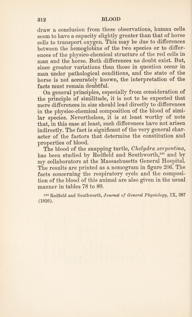 draw a conclusion from these observations, human cells seem to have a capacity slightly greater than that of horse cells to transport oxygen. This may be due to differences between the hemoglobins of the two species or to differ¬ ences of the physico-chemical structure of the red cells in man and the horse. Both differences no doubt exist. But, since greater variations than those in question occur in man under pathological conditions, and the state of the horse is not accurately known, the interpretation of the facts must remain doubtful. On general principles, especially from consideration of the principle of similitude, it is not to be expected that mere differences in size should lead directly to differences in the physico-chemical composition of the blood of simi¬ lar species. Nevertheless, it is at least worthy of note that, in this case at least, such differences have not arisen indirectly. The fact is significant of the very general char¬ acter of the factors that determine the constitution and properties of blood. The blood of the snapping turtle, Chelydra serpentina, has been studied by Redfield and Southworth,138 and by my collaborators at the Massachusetts General Hospital. The results are printed as a nomogram in figure 206. The facts concerning the respiratory cycle and the composi¬ tion of the blood of this animal are also given in the usual manner in tables 78 to 80. 138 Redfield and Southworth, Journal of General Physiology, IX, 387 (1926).