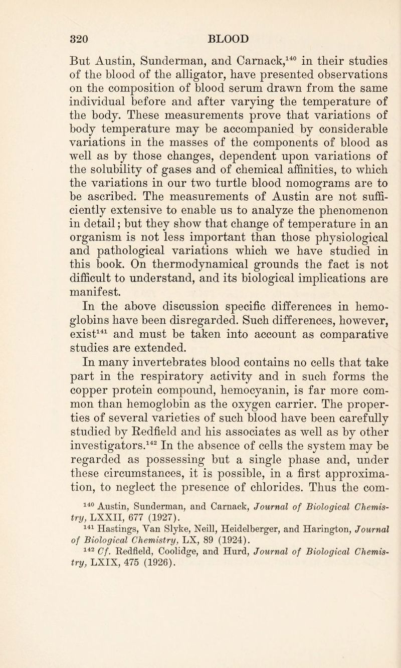 But Austin, Sunderman, and Camack,140 in their studies of the blood of the alligator, have presented observations on the composition of blood serum drawn from the same individual before and after varying the temperature of the body. These measurements prove that variations of body temperature may be accompanied by considerable variations in the masses of the components of blood as well as by those changes, dependent upon variations of the solubility of gases and of chemical affinities, to which the variations in our two turtle blood nomograms are to be ascribed. The measurements of Austin are not suffi¬ ciently extensive to enable us to analyze the phenomenon in detail; but they show that change of temperature in an organism is not less important than those physiological and pathological variations which we have studied in this book. On thermodynamical grounds the fact is not difficult to understand, and its biological implications are manifest. In the above discussion specific differences in hemo¬ globins have been disregarded. Such differences, however, exist141 and must be taken into account as comparative studies are extended. In many invertebrates blood contains no cells that take part in the respiratory activity and in such forms the copper protein compound, hemocyanin, is far more com¬ mon than hemoglobin as the oxygen carrier. The proper¬ ties of several varieties of such blood have been carefully studied by Redfield and his associates as well as by other investigators.142 In the absence of cells the system may be regarded as possessing but a single phase and, under these circumstances, it is possible, in a first approxima¬ tion, to neglect the presence of chlorides. Thus the com- 140 Austin, Sunderman, and Carnack, Journal of Biological Chemis¬ try, LXXII, 677 (1927). 141 Hastings, Van Slyke, Neill, Heidelberger, and Harington, Journal of Biological Chemistry, LX, 89 (1924). 142 Cf. Redfield, Coolidge, and Hurd, Journal of Biological Chemis¬ try, LXIX, 475 (1926).