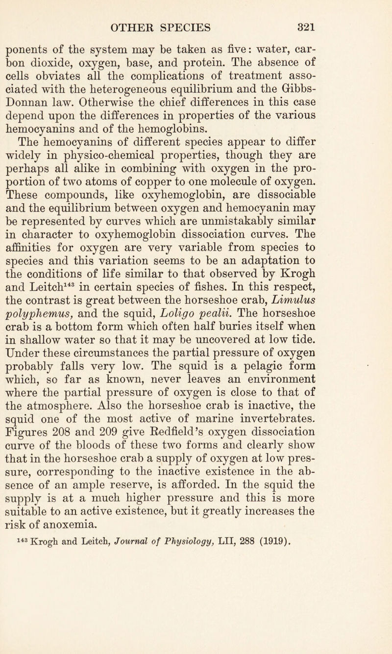 ponents of the system may be taken as five: water, car¬ bon dioxide, oxygen, base, and protein. The absence of cells obviates all the complications of treatment asso¬ ciated with the heterogeneous equilibrium and the Gibbs- Donnan law. Otherwise the chief differences in this case depend upon the differences in properties of the various hemocyanins and of the hemoglobins. The hemocyanins of different species appear to differ widely in physico-chemical properties, though they are perhaps all alike in combining with oxygen in the pro¬ portion of two atoms of copper to one molecule of oxygen. These compounds, like oxyhemoglobin, are dissociable and the equilibrium between oxygen and hemocyanin may be represented by curves which are unmistakably similar in character to oxyhemoglobin dissociation curves. The affinities for oxygen are very variable from species to species and this variation seems to be an adaptation to the conditions of life similar to that observed by Krogh and Leitch143 in certain species of fishes. In this respect, the contrast is great between the horseshoe crab, Limulus polyphemus, and the squid, Loligo pealii. The horseshoe crab is a bottom form which often half buries itself when in shallow water so that it may be uncovered at low tide. Under these circumstances the partial pressure of oxygen probably falls very low. The squid is a pelagic form which, so far as known, never leaves an environment where the partial pressure of oxygen is close to that of the atmosphere. Also the horseshoe crab is inactive, the squid one of the most active of marine invertebrates. Figures 208 and 209 give Redfield’s oxygen dissociation curve of the bloods of these two forms and clearly show that in the horseshoe crab a supply of oxygen at low pres¬ sure, corresponding to the inactive existence in the ab¬ sence of an ample reserve, is afforded. In the squid the supply is at a much higher pressure and this is more suitable to an active existence, but it greatly increases the risk of anoxemia. 143 Krogh and Leitch, Journal of Physiology, LII, 288 (1919).