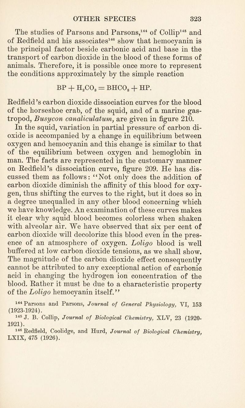 The studies of Parsons and Parsons,144 of Collip145 and of Redfield and his associates146 show that hemocyanin is the principal factor beside carbonic acid and base in the transport of carbon dioxide in the blood of these forms of animals. Therefore, it is possible once more to represent the conditions approximately by the simple reaction BP + H2C03 = BHC03 + HP. Redfield’s carbon dioxide dissociation curves for the blood of the horseshoe crab, of the squid, and of a marine gas¬ tropod, Busycon canaliculatum, are given in figure 210. In the squid, variation in partial pressure of carbon di¬ oxide is accompanied by a change in equilibrium between oxygen and hemocyanin and this change is similar to that of the equilibrium between oxygen and hemoglobin in man. The facts are represented in the customary manner on Redfield’s dissociation curve, figure 209. He has dis¬ cussed them as follows: “Not only does the addition of carbon dioxide diminish the affinity of this blood for oxy¬ gen, thus shifting the curves to the right, but it does so in a degree unequalled in any other blood concerning which we have knowledge. An examination of these curves makes it clear why squid blood becomes colorless when shaken with alveolar air. We have observed that six per cent of carbon dioxide will decolorize this blood even in the pres¬ ence of an atmosphere of oxygen. Loligo blood is well buffered at low carbon dioxide tensions, as we shall show. The magnitude of the carbon dioxide effect consequently cannot be attributed to any exceptional action of carbonic acid in changing the hydrogen ion concentration of the blood. Rather it must be due to a characteristic property of the Loligo hemocyanin itself.” 144 Parsons and Parsons, Journal of General Physiology, VI, 153 (1923-1924). 145 J. B. Collip, Journal of Biological Chemistry, XLY, 23 (1920- 1921). 146 Redfield, Coolidge, and Hurd, Journal of Biological Chemistry, LXIX, 475 (1926).