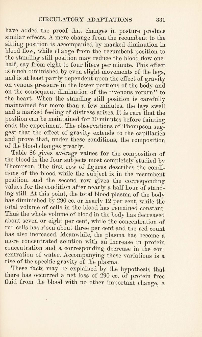 have added the proof that changes in posture produce similar effects. A mere change from the recumbent to the sitting position is accompanied by marked diminution in blood flow, while change from the recumbent position to the standing still position may reduce the blood flow one- half, say from eight to four liters per minute. This effect is much diminished by even slight movements of the legs, and is at least partly dependent upon the effect of gravity on venous pressure in the lower portions of the body and on the consequent diminution of the “venous return” to the heart. When the standing still position is carefully maintained for more than a few minutes, the legs swell and a marked feeling of distress arises. It is rare that the position can be maintained for 30 minutes before fainting ends the experiment. The observations of Thompson sug¬ gest that the effect of gravity extends to the capillaries and prove that, under these conditions, the composition of the blood changes greatly. Table 86 gives average values for the composition of the blood in the four subjects most completely studied by Thompson. The first row of figures describes the condi¬ tions of the blood while the subject is in the recumbent position, and the second row gives the corresponding values for the condition after nearly a half hour of stand¬ ing still. At this point, the total blood plasma of the body has diminished by 290 cc. or nearly 12 per cent, while the total volume of cells in the blood has remained constant. Thus the whole volume of blood in the body has decreased about seven or eight per cent, while the concentration of red cells has risen about three per cent and the red count has also increased. Meanwhile, the plasma has become a more concentrated solution with an increase in protein concentration and a corresponding decrease in the con¬ centration of water. Accompanying these variations is a rise of the specific gravity of the plasma. These facts may be explained by the hypothesis that there has occurred a net loss of 2*90 cc. of protein free fluid from the blood with no other important change, a