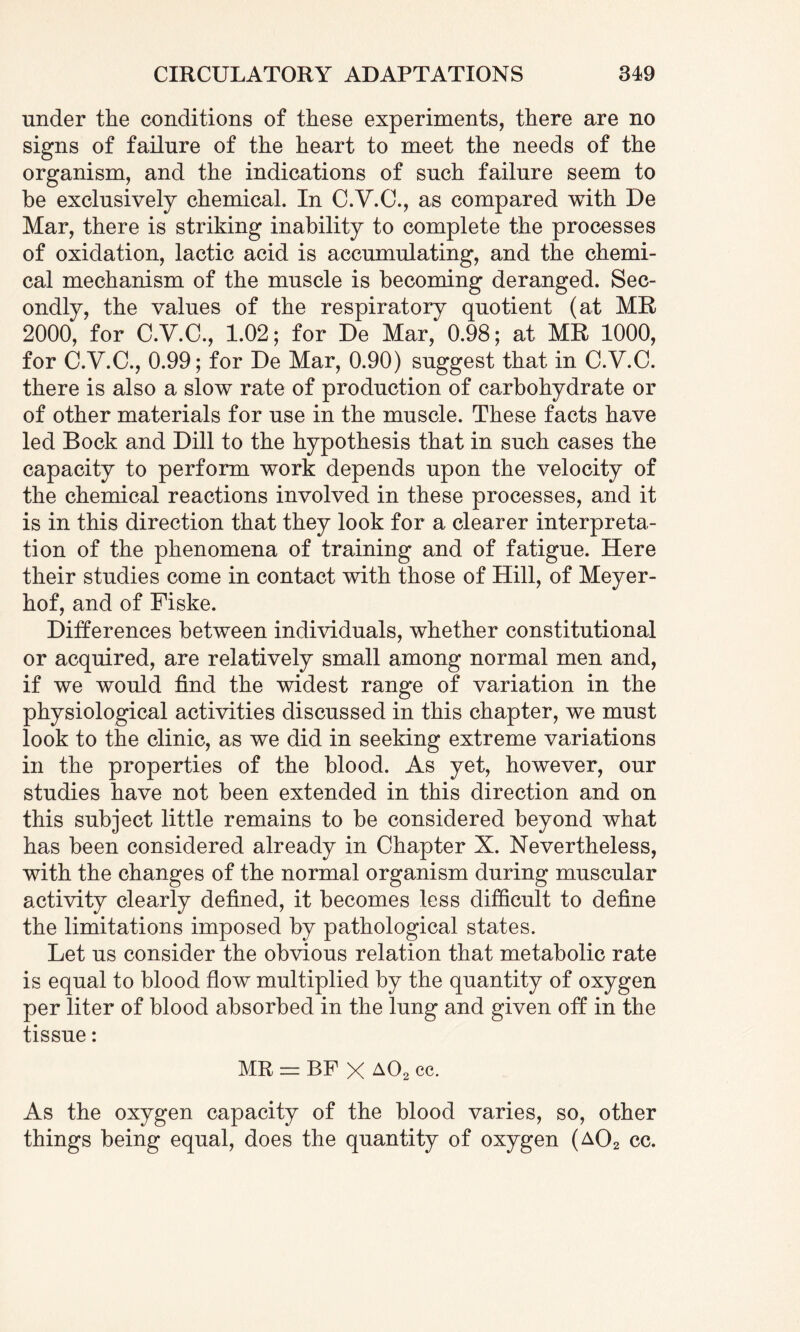 under the conditions of these experiments, there are no signs of failure of the heart to meet the needs of the organism, and the indications of such failure seem to he exclusively chemical. In C.Y.C., as compared with De Mar, there is striking inability to complete the processes of oxidation, lactic acid is accumulating, and the chemi¬ cal mechanism of the muscle is becoming deranged. Sec¬ ondly, the values of the respiratory quotient (at MR 2000, for C.V.C., 1.02; for De Mar, 0.98; at MR 1000, for C.V.C., 0.99; for De Mar, 0.90) suggest that in C.V.C. there is also a slow rate of production of carbohydrate or of other materials for use in the muscle. These facts have led Bock and Dill to the hypothesis that in such cases the capacity to perform work depends upon the velocity of the chemical reactions involved in these processes, and it is in this direction that they look for a clearer interpreta¬ tion of the phenomena of training and of fatigue. Here their studies come in contact with those of Hill, of Meyer¬ hof, and of Fiske. Differences between individuals, whether constitutional or acquired, are relatively small among normal men and, if we would find the widest range of variation in the physiological activities discussed in this chapter, we must look to the clinic, as we did in seeking extreme variations in the properties of the blood. As yet, however, our studies have not been extended in this direction and on this subject little remains to be considered beyond what has been considered already in Chapter X. Nevertheless, with the changes of the normal organism during muscular activity clearly defined, it becomes less difficult to define the limitations imposed by pathological states. Let us consider the obvious relation that metabolic rate is equal to blood flow multiplied by the quantity of oxygen per liter of blood absorbed in the lung and given off in the tissue: MR = BF X A02 cc. As the oxygen capacity of the blood varies, so, other things being equal, does the quantity of oxygen (a02 cc.