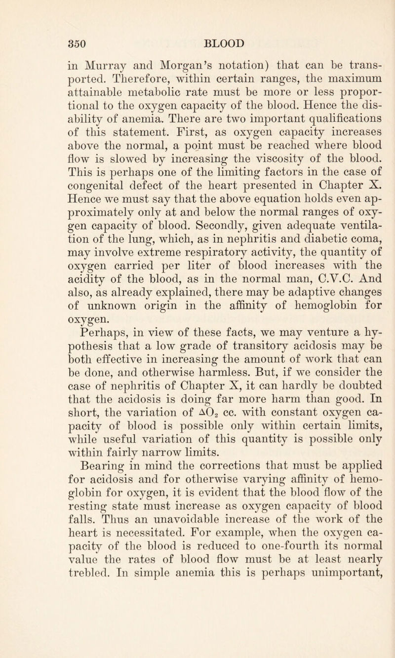 in Murray and Morgan’s notation) that can be trans¬ ported. Therefore, within certain ranges, the maximum attainable metabolic rate must be more or less propor¬ tional to the oxygen capacity of the blood. Hence the dis¬ ability of anemia. There are two important qualifications of this statement. First, as oxygen capacity increases above the normal, a point must be reached where blood flow is slowed by increasing the viscosity of the blood. This is perhaps one of the limiting factors in the case of congenital defect of the heart presented in Chapter X. Hence we must say that the above equation holds even ap¬ proximately only at and below the normal ranges of oxy¬ gen capacity of blood. Secondly, given adequate ventila¬ tion of the lung, which, as in nephritis and diabetic coma, may involve extreme respiratory activity, the quantity of oxygen carried per liter of blood increases with the acidity of the blood, as in the normal man, C.V.C. And also, as already explained, there may be adaptive changes of unknown origin in the affinity of hemoglobin for oxygen. Perhaps, in view of these facts, we may venture a hy¬ pothesis that a low grade of transitory acidosis may be both effective in increasing the amount of work that can be done, and otherwise harmless. But, if we consider the case of nephritis of Chapter X, it can hardly be doubted that the acidosis is doing far more harm than good. In short, the variation of a02 cc. with constant oxygen ca¬ pacity of blood is possible only within certain limits, while useful variation of this quantity is possible only within fairly narrow limits. Bearing in mind the corrections that must be applied for acidosis and for otherwise varying affinity of hemo¬ globin for oxygen, it is evident that the blood flow of the resting state must increase as oxygen capacity of blood falls. Thus an unavoidable increase of the work of the heart is necessitated. For example, when the oxygen ca¬ pacity of the blood is reduced to one-fourth its normal value the rates of blood flow must be at least nearly trebled. In simple anemia this is perhaps unimportant,