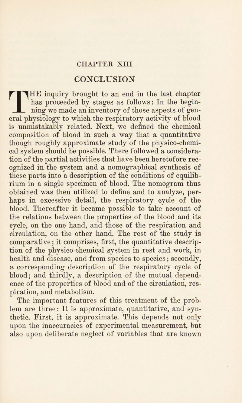 CHAPTER XIII CONCLUSION THE inquiry brought to an end in the last chapter has proceeded by stages as follows: In the begin¬ ning we made an inventory of those aspects of gen¬ eral physiology to which the respiratory activity of blood is unmistakably related. Next, we defined the chemical composition of blood in such a way that a quantitative though roughly approximate study of the physico-chemi¬ cal system should be possible. There followed a considera¬ tion of the partial activities that have been heretofore rec¬ ognized in the system and a nomographical synthesis of these parts into a description of the conditions of equilib¬ rium in a single specimen of blood. The nomogram thus obtained was then utilized to define and to analyze, per¬ haps in excessive detail, the respiratory cycle of the blood. Thereafter it became possible to take account of the relations between the properties of the blood and its cycle, on the one hand, and those of the respiration and circulation, on the other hand. The rest of the study is comparative; it comprises, first, the quantitative descrip¬ tion of the physico-chemical system in rest and work, in health and disease, and from species to species; secondly, a corresponding description of the respiratory cycle of blood; and thirdly, a description of the mutual depend¬ ence of the properties of blood and of the circulation, res¬ piration, and metabolism. The important features of this treatment of the prob¬ lem are three: It is approximate, quantitative, and syn¬ thetic. First, it is approximate. This depends not only upon the inaccuracies of experimental measurement, but also upon deliberate neglect of variables that are known