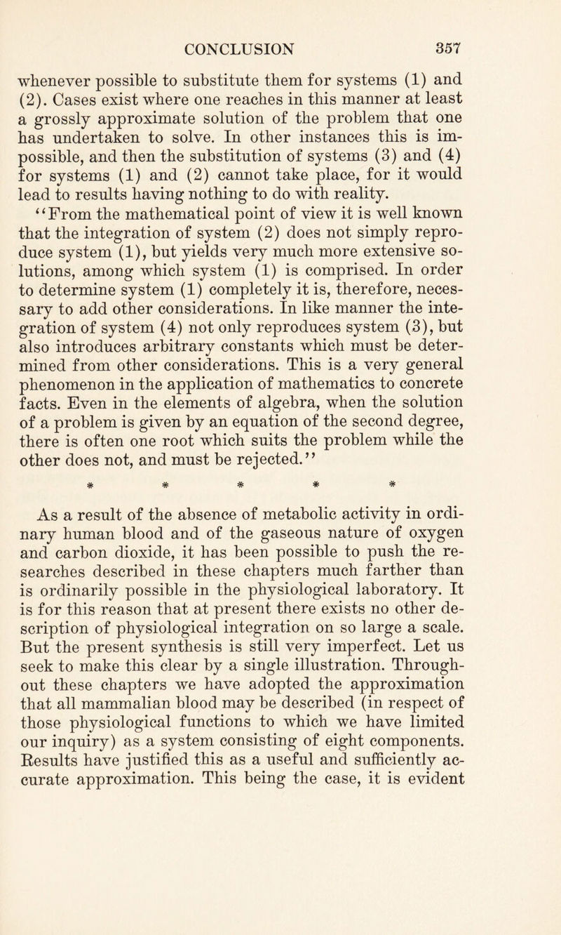 whenever possible to substitute them for systems (1) and (2). Cases exist where one reaches in this manner at least a grossly approximate solution of the problem that one has undertaken to solve. In other instances this is im¬ possible, and then the substitution of systems (3) and (4) for systems (1) and (2) cannot take place, for it would lead to results having nothing to do with reality. 6 ‘ From the mathematical point of view it is well known that the integration of system (2) does not simply repro¬ duce system (1), but yields very much more extensive so¬ lutions, among which system (1) is comprised. In order to determine system (1) completely it is, therefore, neces¬ sary to add other considerations. In like manner the inte¬ gration of system (4) not only reproduces system (3), but also introduces arbitrary constants which must be deter¬ mined from other considerations. This is a very general phenomenon in the application of mathematics to concrete facts. Even in the elements of algebra, when the solution of a problem is given by an equation of the second degree, there is often one root which suits the problem while the other does not, and must be rejected.” ***** As a result of the absence of metabolic activity in ordi¬ nary human blood and of the gaseous nature of oxygen and carbon dioxide, it has been possible to push the re¬ searches described in these chapters much farther than is ordinarily possible in the physiological laboratory. It is for this reason that at present there exists no other de¬ scription of physiological integration on so large a scale. But the present synthesis is still very imperfect. Let us seek to make this clear by a single illustration. Through¬ out these chapters we have adopted the approximation that all mammalian blood may be described (in respect of those physiological functions to which we have limited our inquiry) as a system consisting of eight components. Results have justified this as a useful and sufficiently ac¬ curate approximation. This being the case, it is evident