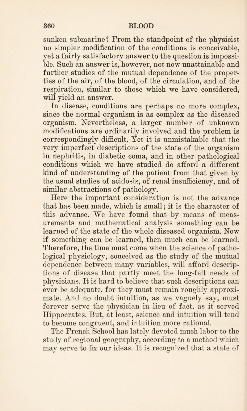 sunken submarine? From the standpoint of the physicist no simpler modification of the conditions is conceivable, yet a fairly satisfactory answer to the question is impossi¬ ble. Such an answer is, however, not now unattainable and further studies of the mutual dependence of the proper¬ ties of the air, of the blood, of the circulation, and of the respiration, similar to those which we have considered, will yield an answer. In disease, conditions are perhaps no more complex, since the normal organism is as complex as the diseased organism. Nevertheless, a larger number of unknown modifications are ordinarily involved and the problem is correspondingly difficult. Yet it is unmistakable that the very imperfect descriptions of the state of the organism in nephritis, in diabetic coma, and in other pathological conditions which we have studied do afford a different kind of understanding of the patient from that given by the usual studies of acidosis, of renal insufficiency, and of similar abstractions of pathology. Here the important consideration is not the advance that has been made, which is small; it is the character of this advance. We have found that by means of meas¬ urements and mathematical analysis something can be learned of the state of the whole diseased organism. Now if something can be learned, then much can be learned. Therefore, the time must come when the science of patho¬ logical physiology, conceived as the study of the mutual dependence between many variables, will afford descrip¬ tions of disease that partly meet the long-felt needs of physicians. It is hard to believe that such descriptions can ever be adequate, for they must remain roughly approxi¬ mate. And no doubt intuition, as we vaguely say, must forever serve the physician in lieu of fact, as it served Hippocrates. But, at least, science and intuition will tend to become congruent, and intuition more rational. The French School has lately devoted much labor to the study of regional geography, according to a method which may serve to fix our ideas. It is recognized that a state of