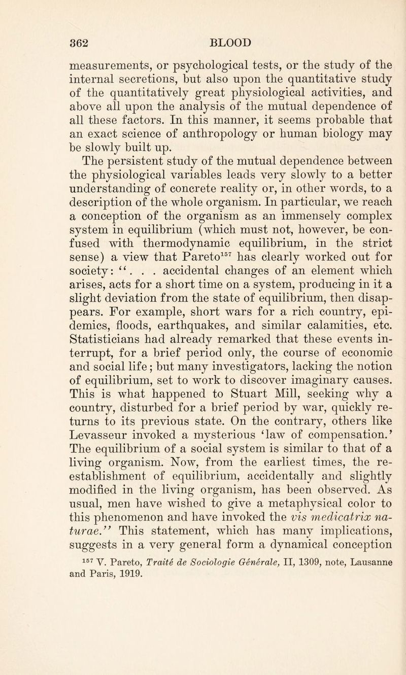 measurements, or psychological tests, or the study of the internal secretions, hut also upon the quantitative study of the quantitatively great physiological activities, and above all upon the analysis of the mutual dependence of all these factors. In this manner, it seems probable that an exact science of anthropology or human biology may be slowly built up. The persistent study of the mutual dependence between the physiological variables leads very slowly to a better understanding of concrete reality or, in other words, to a description of the whole organism. In particular, we reach a conception of the organism as an immensely complex system in equilibrium (which must not, however, be con¬ fused with thermodynamic equilibrium, in the strict sense) a view that Pareto157 has clearly worked out for society: “ . . . accidental changes of an element which arises, acts for a short time on a system, producing in it a slight deviation from the state of equilibrium, then disap¬ pears. For example, short wars for a rich country, epi¬ demics, floods, earthquakes, and similar calamities, etc. Statisticians had already remarked that these events in¬ terrupt, for a brief period only, the course of economic and social life; but many investigators, lacking the notion of equilibrium, set to work to discover imaginary causes. This is what happened to Stuart Mill, seeking why a country, disturbed for a brief period by war, quickly re¬ turns to its previous state. On the contrary, others like Levasseur invoked a mysterious ‘law of compensation/ The equilibrium of a social system is similar to that of a living organism. Now, from the earliest times, the re¬ establishment of equilibrium, accidentally and slightly modified in the living organism, has been observed. As usual, men have wished to give a metaphysical color to this phenomenon and have invoked the vis medicatrix na¬ turae.” This statement, which has many implications, suggests in a very general form a dynamical conception 157 V. Pareto, Traite de Sociologie Generale, II, 1309, note, Lausanne and Paris, 1919.