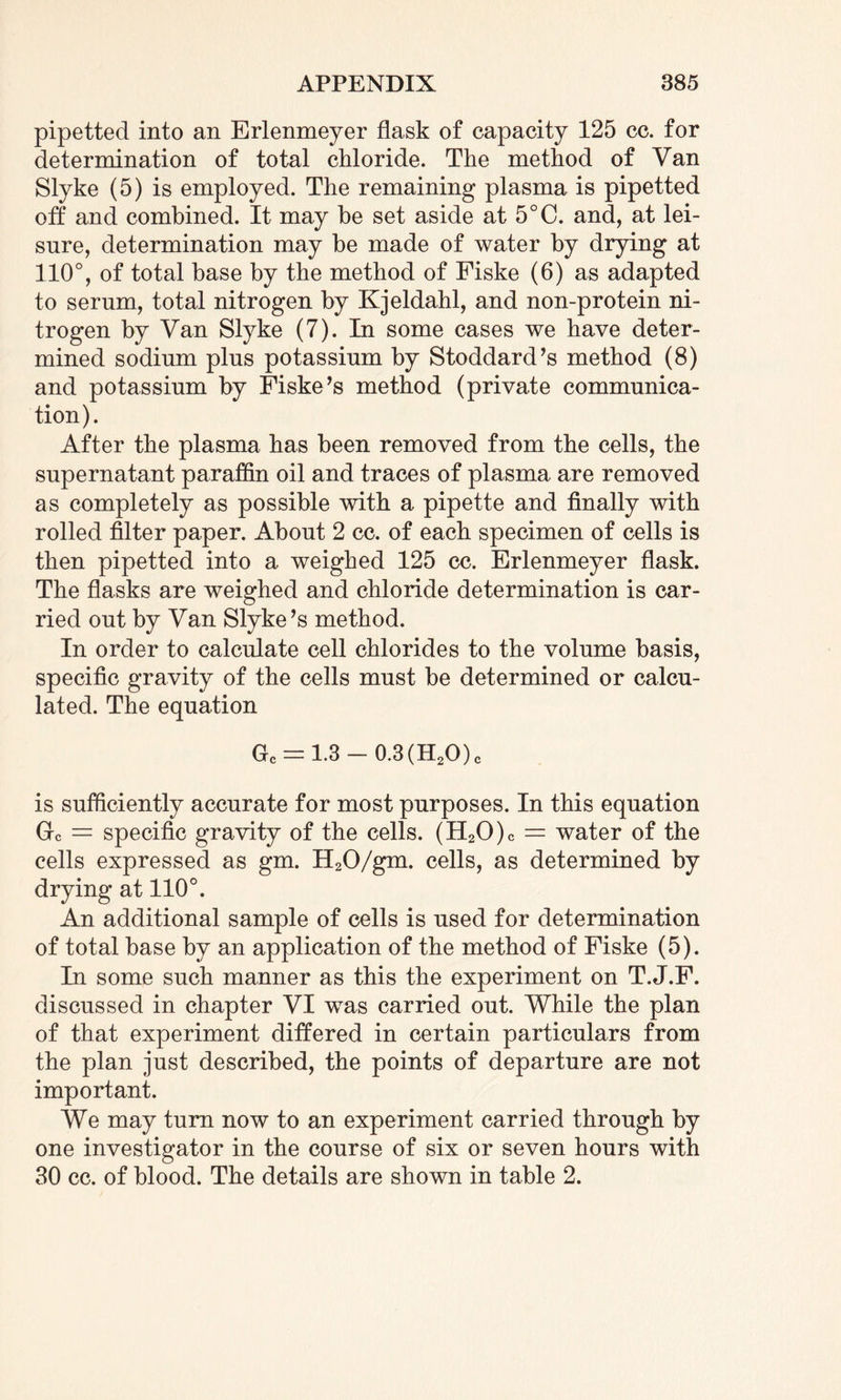 pipetted into an Erlenmeyer flask of capacity 125 cc. for determination of total chloride. The method of Van Slyke (5) is employed. The remaining plasma is pipetted off and combined. It may he set aside at 5°C. and, at lei¬ sure, determination may be made of water by drying at 110°, of total base by the method of Fiske (6) as adapted to serum, total nitrogen by Kjeldahl, and non-protein ni¬ trogen by Van Slyke (7). In some cases we have deter¬ mined sodium plus potassium by Stoddard’s method (8) and potassium by Fiske’s method (private communica¬ tion). After the plasma has been removed from the cells, the supernatant paraffin oil and traces of plasma are removed as completely as possible with a pipette and finally with rolled filter paper. About 2 cc. of each specimen of cells is then pipetted into a weighed 125 cc. Erlenmeyer flask. The flasks are weighed and chloride determination is car¬ ried out by Van Slyke’s method. In order to calculate cell chlorides to the volume basis, specific gravity of the cells must be determined or calcu¬ lated. The equation Gc = 1.3 — 0.3(H2O)c is sufficiently accurate for most purposes. In this equation Gc = specific gravity of the cells. (H20)c = water of the cells expressed as gm. H20/gm. cells, as determined by drying at 110°. An additional sample of cells is used for determination of total base by an application of the method of Fiske (5). In some such manner as this the experiment on T.J.F. discussed in chapter VI was carried out. While the plan of that experiment differed in certain particulars from the plan just described, the points of departure are not important. We may turn now to an experiment carried through by one investigator in the course of six or seven hours with 30 cc. of blood. The details are shown in table 2.