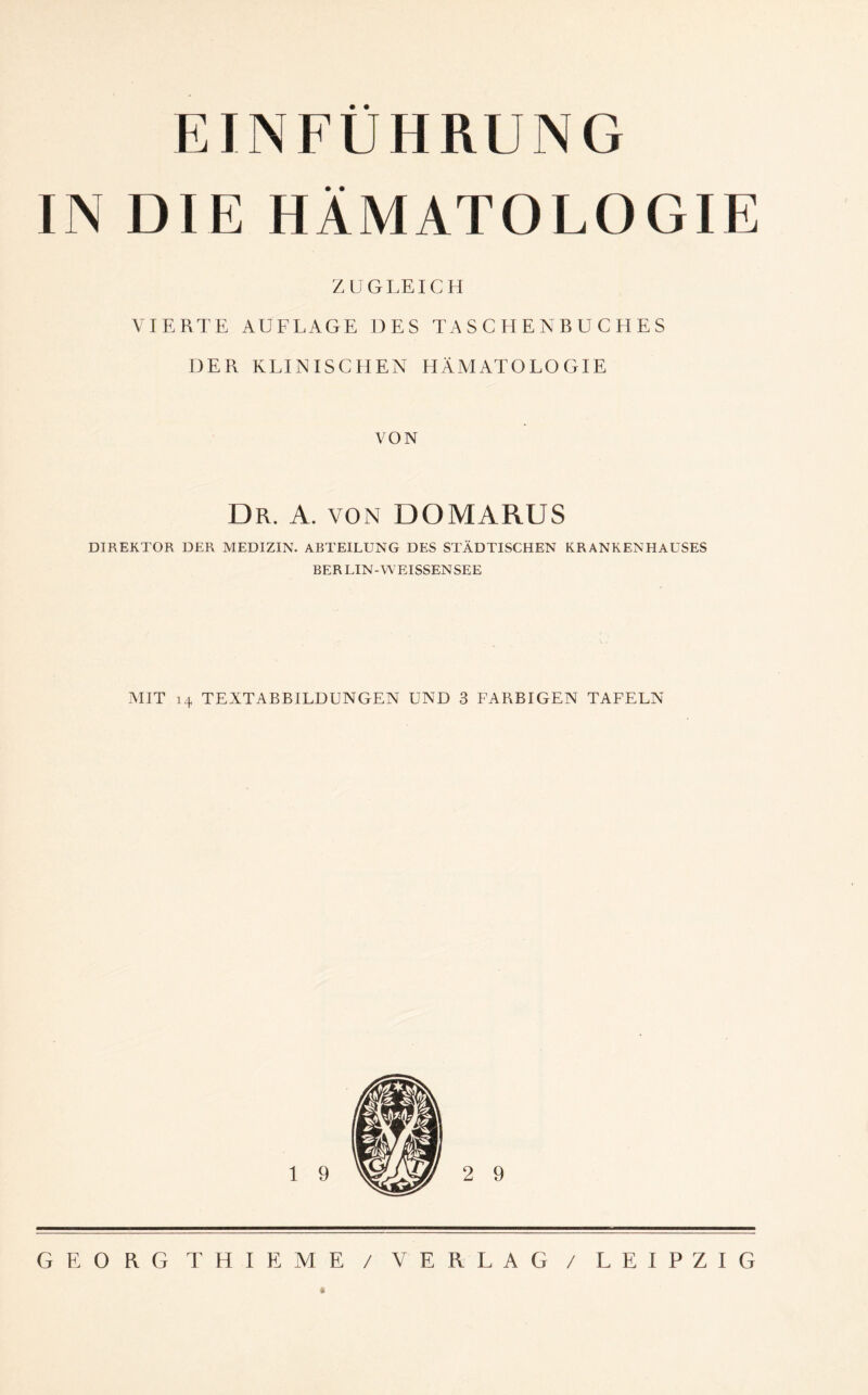 EINFÜHRUNG IN DIE HÄMATOLOGIE ZUGLEICH VIERTE AUFLAGE DES TASCHENBUCHES DER KLINISCHEN HÄMATOLOGIE VON Dr. A. von DOMARUS DIREKTOR DER MEDIZIN. ABTEILUNG DES STÄDTISCHEN KRANKENHAUSES BERLIN-WEISSENSEE MIT 14 TEXTABBILDUNGEN UND 3 FARBIGEN TAFELN GEORG THIEME / VERLAG / LEIPZIG *