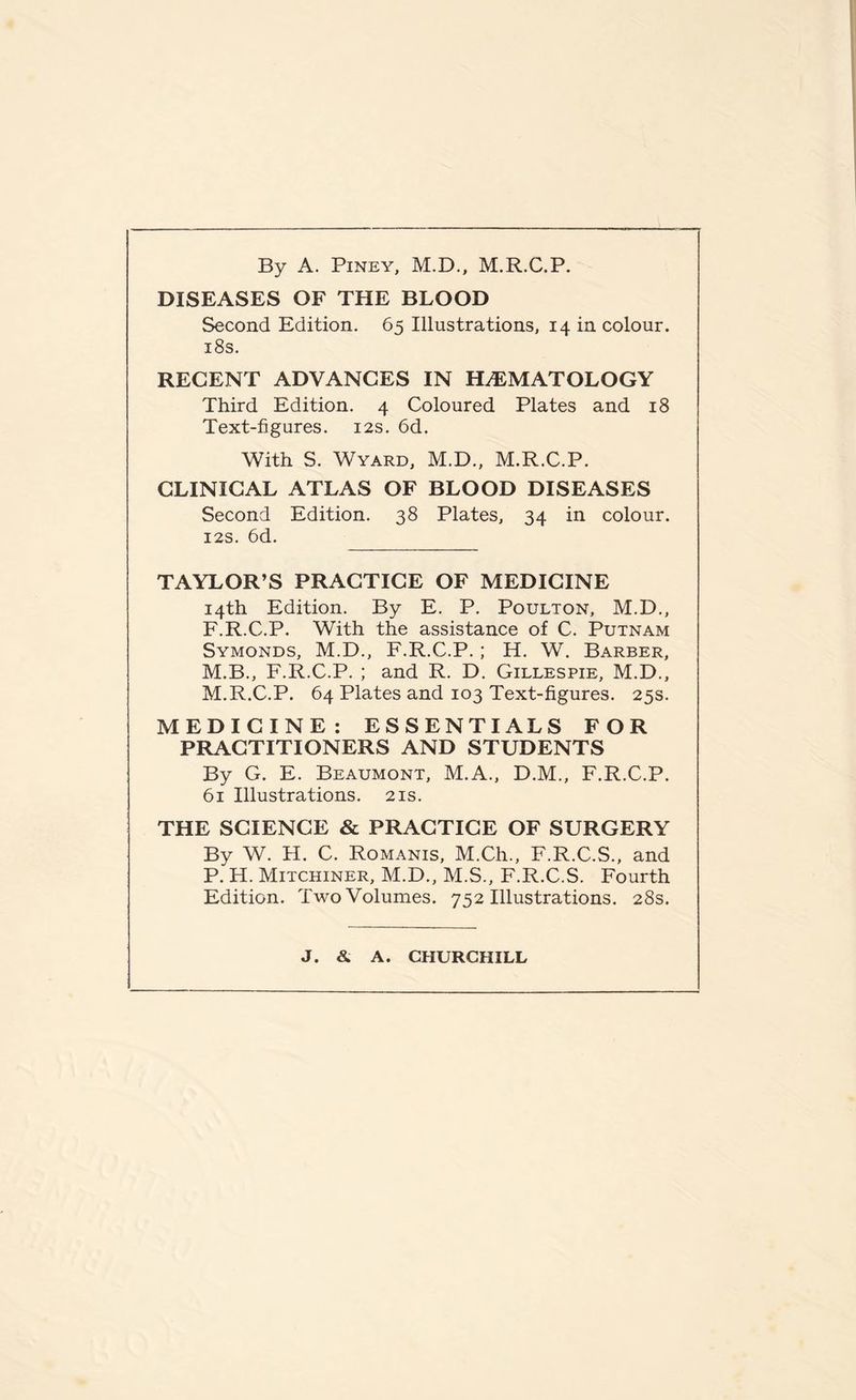 By A. Piney, M.D., M.R.C.P. DISEASES OF THE BLOOD Second Edition. 65 Illustrations, 14 in colour. 18s. RECENT ADVANCES IN HEMATOLOGY Third Edition. 4 Coloured Plates and 18 Text-figures. 12s. 6d. With S. Wyard, M.D., M.R.C.P. CLINICAL ATLAS OF BLOOD DISEASES Second Edition. 38 Plates, 34 in colour. 12s. 6d. TAYLOR’S PRACTICE OF MEDICINE 14th Edition. By E. P. Poulton, M.D., F.R.C.P. With the assistance of C. Putnam Symonds, M.D., F.R.C.P. ; H. W. Barber, M.B., F.R.C.P. ; and R. D. Gillespie, M.D., M.R.C.P. 64 Plates and 103 Text-figures. 25s. MEDICINE: ESSENTIALS FOR PRACTITIONERS AND STUDENTS By G. E. Beaumont, M.A., D.M., F.R.C.P. 61 Illustrations. 21s. THE SCIENCE & PRACTICE OF SURGERY By W. H. C. Romanis, M.Ch., F.R.C.S., and P. H. Mitchiner, M.D., M.S., F.R.C.S. Fourth Edition. Two Volumes. 752 Illustrations. 28s. J. & A. CHURCHILL