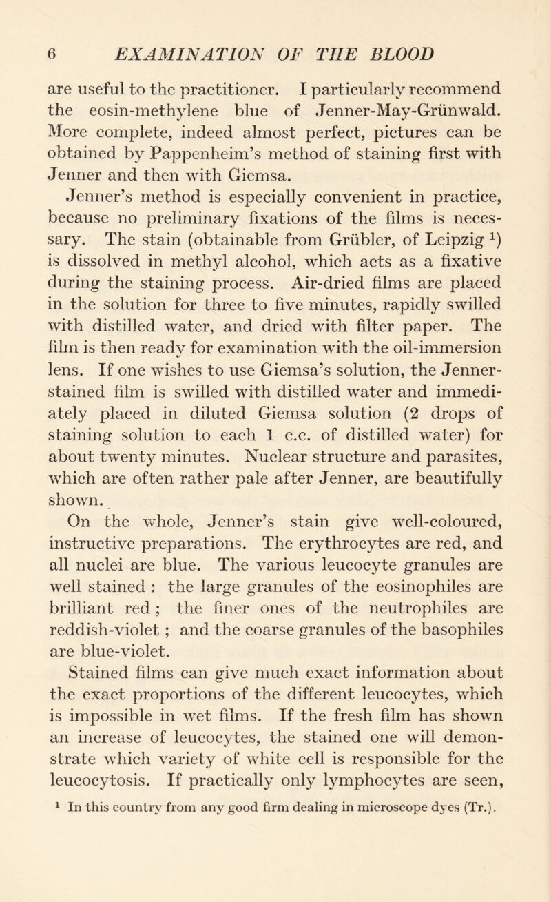are useful to the practitioner. I particularly recommend the eosin-methylene blue of Jenner-May-Gmnwald. More complete, indeed almost perfect, pictures can be obtained by Pappenheim’s method of staining first with Jenner and then with Giemsa. Jenner’s method is especially convenient in practice, because no preliminary fixations of the films is neces¬ sary. The stain (obtainable from Grübler, of Leipzig x) is dissolved in methyl alcohol, which acts as a fixative during the staining process. Air-dried films are placed in the solution for three to five minutes, rapidly swilled with distilled water, and dried with filter paper. The film is then ready for examination with the oil-immersion lens. If one wishes to use Giemsa’s solution, the Jenner- stained film is swilled with distilled water and immedi¬ ately placed in diluted Giemsa solution (2 drops of staining solution to each 1 c.c. of distilled water) for about twenty minutes. Nuclear structure and parasites, which are often rather pale after Jenner, are beautifully shown. On the whole, Jenner’s stain give well-coloured, instructive preparations. The erythrocytes are red, and all nuclei are blue. The various leucocyte granules are well stained : the large granules of the eosinophiles are brilliant red ; the finer ones of the neutrophiles are reddish-violet ; and the coarse granules of the basophiles are blue-violet. Stained films can give much exact information about the exact proportions of the different leucocytes, which is impossible in wet films. If the fresh film has shown an increase of leucocytes, the stained one will demon¬ strate which variety of white cell is responsible for the leucocytosis. If practically only lymphocytes are seen, 1 In this country from any good firm dealing in microscope dyes (Tr.).