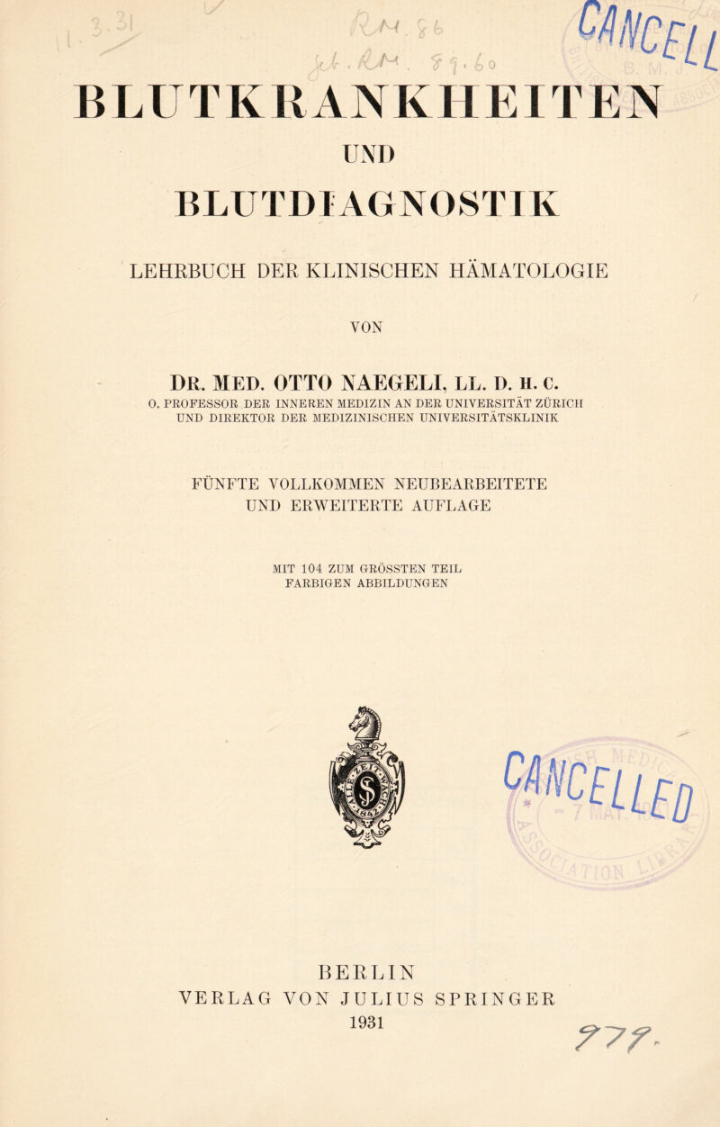 BLUT KU A N K HEITEN UNI) BLUTDIAGNOSTIK LEHRBUCH DER KLINISCHEN HÄMATOLOGIE VON DR. MED. OTTO NAEGELI, LL. D. H. c. 0. PROFESSOR DER INNEREN MEDIZIN AN DER UNIVERSITÄT ZÜRICH UND DIREKTOR DER MEDIZINISCHEN UNIVERSITÄTSKLINIK FÜNFTE VOLLKOMMEN NEUBEARBEITETE UND ERWEITERTE AUFLAGE MIT 104 ZUM GRÖSSTEN TEIL FARBIGEN ABBILDUNGEN BERLIN VERLAG VON JULIUS SPRINGER 1931