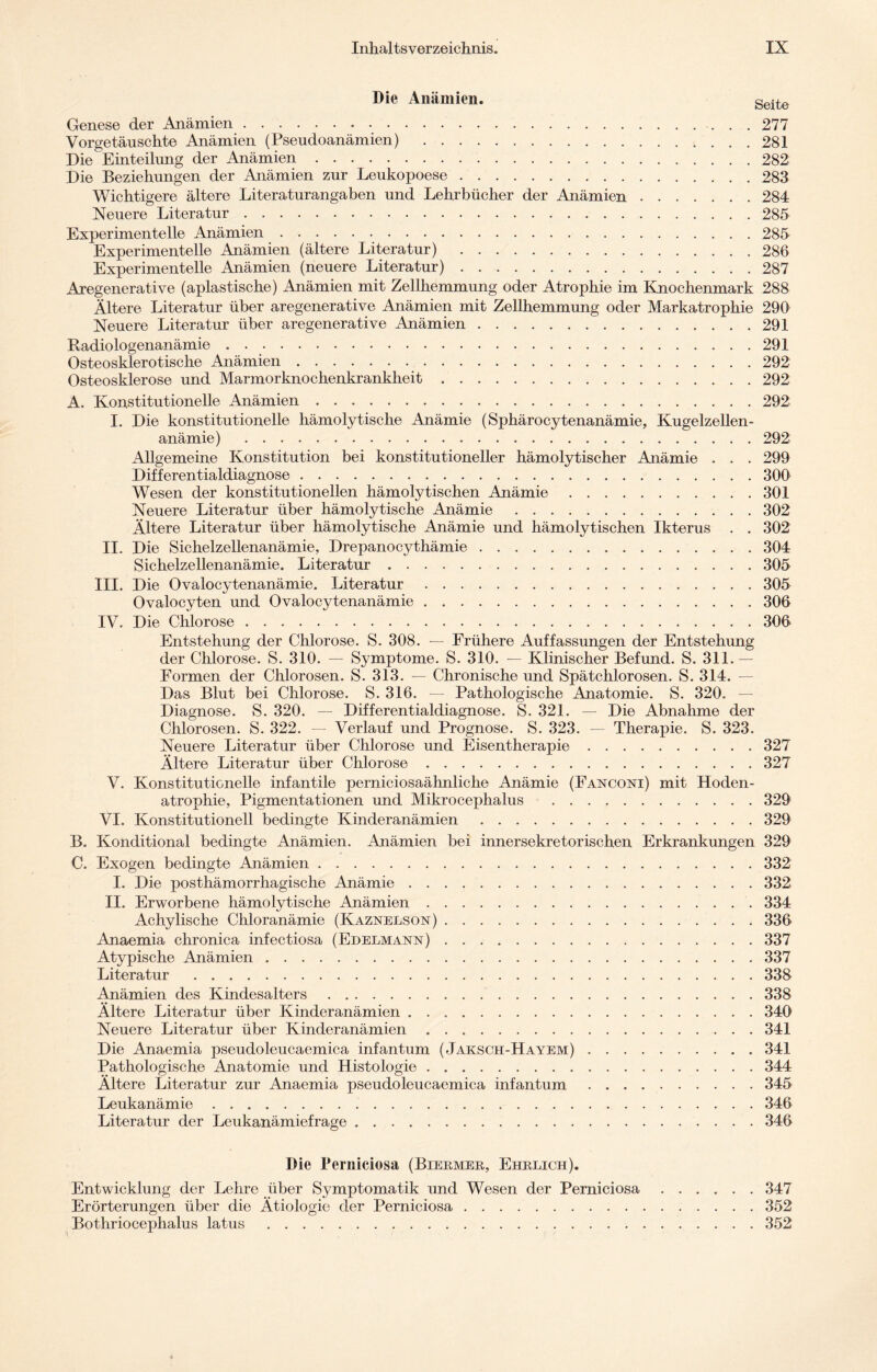 Die Anämien. Seite Genese der Anämien. 277 Vorgetäuschte Anämien (Pseudoanämien) .281 Die Einteilung der Anämien.282 Die Beziehungen der Anämien zur Leukopoese.283 Wichtigere ältere Literaturangaben und Lehrbücher der Anämien.284 Neuere Literatur.285 Experimentelle Anämien.285 Experimentelle Anämien (ältere Literatur) .286 Experimentelle Anämien (neuere Literatur).287 Aregenerative (apiastische) Anämien mit Zellhemmung oder Atrophie im Knochenmark 288 Ältere Literatur über aregenerative Anämien mit Zellhemmung oder Markatrophie 290 Neuere Literatur über aregenerative Anämien.291 Radiologenanämie.291 Osteosklerotische Anämien.292 Osteosklerose und Marmorknochenkrankheit.292 A. Konstitutionelle Anämien.292 I. Die konstitutionelle hämolytische Anämie (Sphärocytenanämie, Kugelzellen¬ anämie) .292 Allgemeine Konstitution bei konstitutioneller hämolytischer Anämie . . . 299 Differentialdiagnose.300 Wesen der konstitutionellen hämolytischen Anämie.301 Neuere Literatur über hämolytische Anämie.302 Ältere Literatur über hämolytische Anämie und hämolytischen Ikterus . . 302 II. Die Sichelzellenanämie, Drepanocythämie.304 Sichelzellenanämie. Literatur.305 III. Die Ovalocytenanämie. Literatur.305 Ovalocyten und Ovalocytenanämie.306 IV. Die Chlorose.306 Entstehung der Chlorose. S. 308. — Frühere Auffassungen der Entstehung der Chlorose. S. 310. — Symptome. S. 310. — Klinischer Befund. S. 311.— Formen der Chlorosen. S. 313. — Chronische und Spätchlorosen. S. 314. — Das Blut bei Chlorose. S. 316. — Pathologische Anatomie. S. 320. — Diagnose. S. 320. — Differentialdiagnose. S. 321. — Die Abnahme der Chlorosen. S. 322. — Verlauf und Prognose. S. 323. — Therapie. S. 323. Neuere Literatur über Chlorose und Eisentherapie.327 Ältere Literatur über Chlorose.327 V. Konstitutionelle infantile perniciosaähnliche Anämie (Fanconi) mit Hoden¬ atrophie, Pigmentationen und Mikrocephalus .329 VI. Konstitutionell bedingte Kinderanämien.329 B. Konditional bedingte Anämien. Anämien bei innersekretorischen Erkrankungen 329 C. Exogen bedingte Anämien.332 I. Die posthämorrhagische Anämie.332 II. Erworbene hämolytische Anämien.334 Achylische Chloranämie (Kaznelson).336 Anaemia chronica infectiosa (Edelmann).337 Atypische Anämien.337 Literatur .338 Anämien des Kindesalters.338 Ältere Literatur über Kinderanämien.340 Neuere Literatur über Kinderanämien ..341 Die Anaemia pseudoleucaemica infantum ( Jaksch-Hayem).341 Pathologische Anatomie und Histologie.344 Ältere Literatur zur Anaemia pseudoleucaemica infantum.345 Leukanämie. 346 Literatur der Leukanämiefrage.346 Die Perniciosa (Biermer, Ehrlich). Entwicklung der Lehre über Symptomatik und Wesen der Perniciosa.347 Erörterungen über die Ätiologie der Perniciosa.352 Bothriocephalus latus.352