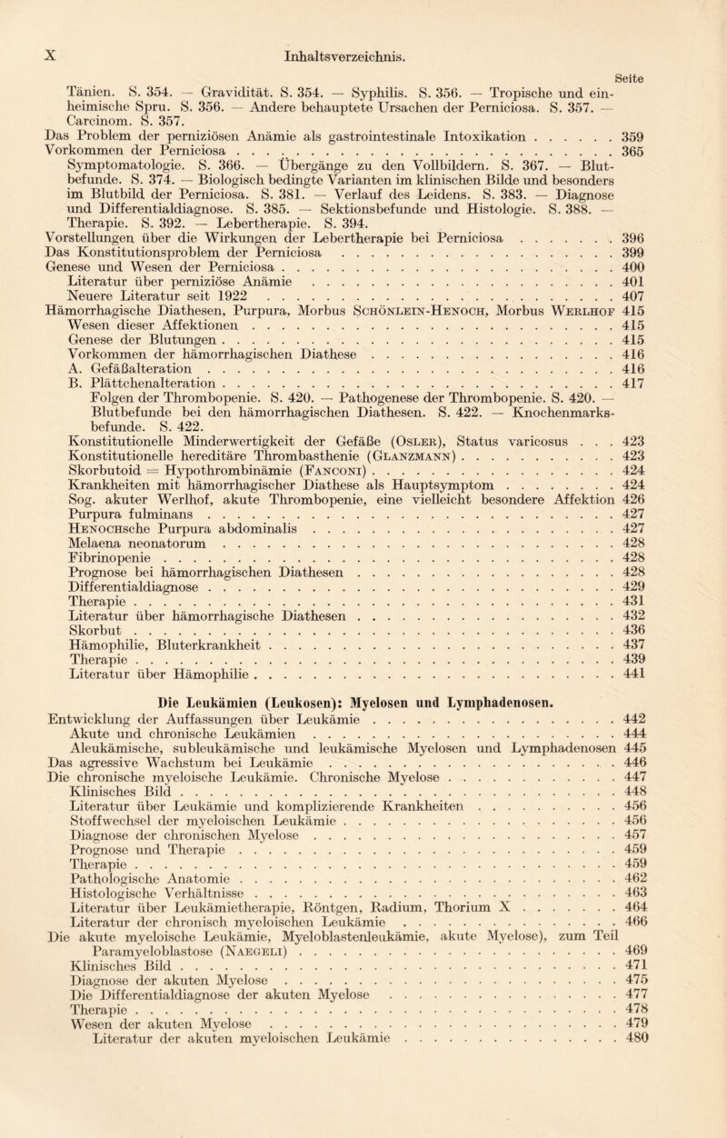 Seite Tänien. S. 354. — Gravidität. S. 354. — Syphilis. S. 356. — Tropische und ein¬ heimische Spru. S. 356. — Andere behauptete Ursachen der Perniciosa. S. 357. — Carcinom. S. 357. Das Problem der perniziösen Anämie als gastrointestinale Intoxikation.359 Vorkommen der Perniciosa ..365 Symptomatologie. S. 366. — Übergänge zu den Vollbildern. S. 367. — Blut¬ befunde. S. 374. — Biologisch bedingte Varianten im klinischen Bilde und besonders im Blutbild der Perniciosa. S. 381. — Verlauf des Leidens. S. 383. — Diagnose und Differentialdiagnose. S. 385. — Sektionsbefunde und Histologie. S. 388. — Therapie. S. 392. — Lebertherapie. S. 394. Vorstellungen über die Wirkungen der Lebertherapie bei Perniciosa.396 Das Konstitutionsproblem der Perniciosa .399 Genese und Wesen der Perniciosa.400 Literatur über perniziöse Anämie .401 Neuere Literatur seit 1922 407 Hämorrhagische Diathesen, Purpura, Morbus Schönlein-Henoch, Morbus Werlhof 415 Wesen dieser Affektionen.415 Genese der Blutungen.415 Vorkommen der hämorrhagischen Diathese.416 A. Gefäßalteration.416 B. Plättchenalteration.417 Folgen der Thrombopenie. S. 420. — Pathogenese der Thrombopenie. S. 420. — Blutbefunde bei den hämorrhagischen Diathesen. S. 422. — Knochenmarks¬ befunde. S. 422. Konstitutionelle Minderwertigkeit der Gefäße (Osler), Status varicosus . . . 423 Konstitutionelle hereditäre Thrombasthenie (Glanzmann).423 Skorbutoid — Hypothrombinämie (Fanconi).424 Krankheiten mit hämorrhagischer Diathese als Hauptsymptom.424 Sog. akuter Werlhof, akute Thrombopenie, eine vielleicht besondere Affektion 426 Purpura fulminans.427 HENOCHsche Purpura abdominalis.427 Melaena neonatorum.428 Fibrinopenie.428 Prognose bei hämorrhagischen Diathesen.428 Differentialdiagnose.429 Therapie.431 Literatur über hämorrhagische Diathesen.432 Skorbut.436 Hämophilie, Bluterkrankheit.437 Therapie.439 Literatur über Hämophilie.441 Die Leukämien (Leukosen): Myelosen und Lymphadenosen. Entwicklung der Auffassungen über Leukämie.442 Akute und chronische Leukämien.444 Aleukämische, subleukämische und leukämische Myelosen und Lymphadenosen 445 Das agressive Wachstum bei Leukämie.446 Die chronische myeloische Leukämie. Chronische Myelose.447 Klinisches Bild.448 Literatur über Leukämie und komplizierende Krankheiten.456 Stoffwechsel der myeloischen Leukämie.456 Diagnose der chronischen Myelose.457 Prognose und Therapie.459 Therapie.459 Pathologische Anatomie.462 Histologische Verhältnisse.463 Literatur über Leukämietherapie, Röntgen, Radium, Thorium X.464 Literatur der chronisch myeloischen Leukämie.466 Die akute myeloische Leukämie, Myeloblastenleukämie, akute Myelose), zum Teil Paramyeloblastose (Naegeli).469 Klinisches Bild.471 Diagnose der akuten Myelose.475 Die Differentialdiagnose der akuten Myelose .477 Therapie.478 Wesen der akuten Myelose.479 Literatur der akuten myeloischen Leukämie.480