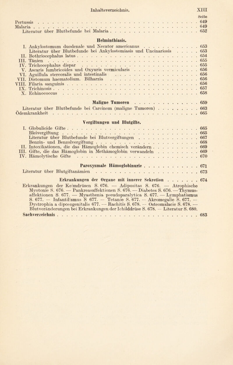 Seite Pertussis.649 Malaria.649 Literatur über Blutbefunde bei Malaria.652 Helminthiasis. I. Ankylostomum duodenale und Xecator americanus.653 Literatur über Blutbefunde bei Ankylostomiasis und Uncinariosis.653 II. Bothriocephalus latus.654 III. Tänien . . . ..655 IV. Trichocephalus dispar . 655 V. Ascaris lumbricoides und Oxyuris vermicularis.656 VI. Aguillula stercoralis und intestinalis .656 VII. Distomum haematolium. Bilharzia .656 VIII. Filaria sanguinis.656 IX. Trickinosis.657 X. Echinococcus.658 Maligne Tumoren.659 Literatur über Blutbefunde bei Carcinom (maligne Tumoren).663 Ödemkrankheit.665 Vergiftungen und Blutgifte. I. Globulicide Gifte.665 Bleivergiftung.665 Literatur über Blutbefunde bei Blutvergiftungen.667 Benzin- und Benzolvergiftung.668 II. Intoxikationen, die das Hämoglobin chemisch verändern.669 III. Gifte, die das Hämoglobin in Methämoglobin verwandeln.669 IV. Hämolytische Gifte .670 Paroxysmale Hämoglobinurie.671 Literatur über Blutgiftanämien.673 Erkrankungen der Organe mit innerer Sekretion.674 Erkrankungen der Keimdrüsen S. 676. — Adipositas S. 676. — Atrophische Myotonie S. 676. — Pankreasaffektionen S. 676. —Diabetes S. 676. —Thymus¬ affektionen S. 677. — Myasthenia pseudoparalytica S. 677. — Lymphatismus S. 677. — Infantiksmus S 677. — Tetanie S. 677. — Akromegalie S. 677. — Dystrophia a diposogenitalis 677. — Rachitis S. 678. -- Osteomalacie S. 678. •— Blutveränderungen bei Erkrankungen der Ichilddrüse S. 678. — Literatur S. 680. Sachverzeichnis.683