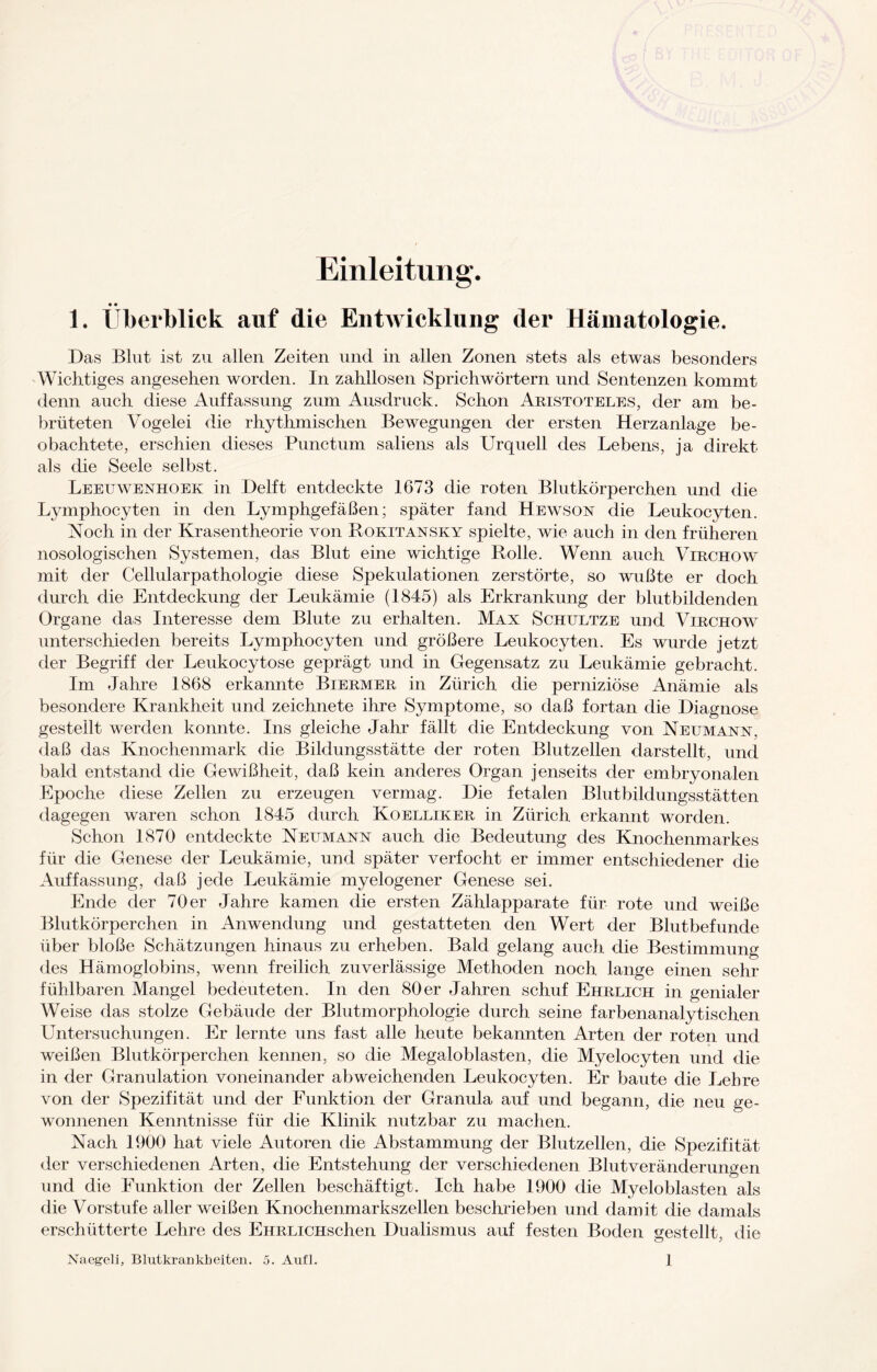 Einleitung. • • 1. Überblick auf die Entwicklung der Hämatologie. Das Blut ist zu allen Zeiten und in allen Zonen stets als etwas besonders Wichtiges angesehen worden. In zahllosen Sprichwörtern und Sentenzen kommt denn auch diese Auffassung zum Ausdruck. Schon Aristoteles, der am be¬ brüteten Vogelei die rhythmischen Bewegungen der ersten Herzanlage be¬ obachtete, erschien dieses Punctum saliens als Urquell des Lebens, ja direkt als die Seele selbst. Leeuwenhoek in Delft entdeckte 1673 die roten Blutkörperchen und die Ljunphocyten in den Lymphgefäßen; später fand Hewson die Leukocyten. Noch in der Krasentheorie von Rokitansky spielte, wie auch in den früheren nosologischen Systemen, das Blut eine wichtige Rolle. Wenn auch Virchow mit der Cellularpathologie diese Spekulationen zerstörte, so wußte er doch durch die Entdeckung der Leukämie (1845) als Erkrankung der blutbildenden Organe das Interesse dem Blute zu erhalten. Max Schultze und Virchow unterschieden bereits Lymphocyten und größere Leukocyten. Es wurde jetzt der Begriff der Leukocytose geprägt und in Gegensatz zu Leukämie gebracht. Im Jahre 1868 erkannte Biermer in Zürich die perniziöse Anämie als besondere Krankheit und zeichnete ihre Symptome, so daß fortan die Diagnose gestellt werden konnte. Ins gleiche Jahr fällt die Entdeckung von Neumann, daß das Knochenmark die Bildungsstätte der roten Blutzellen darstellt, und bald entstand die Gewißheit, daß kein anderes Organ jenseits der embryonalen Epoche diese Zellen zu erzeugen vermag. Die fetalen Blutbildungsstätten dagegen waren schon 1845 durch Koelliker in Zürich erkannt worden. Schon 1870 entdeckte Neumann auch die Bedeutung des Knochenmarkes für die Genese der Leukämie, und später verfocht er immer entschiedener die Auffassung, daß jede Leukämie myelogener Genese sei. Ende der 70 er Jahre kamen die ersten Zählapparate für rote und weiße Blutkörperchen in Anwendung und gestatteten den Wert der Blutbefunde über bloße Schätzungen hinaus zu erheben. Bald gelang auch die Bestimmung des Hämoglobins, wenn freilich zuverlässige Methoden noch lange einen sehr fühlbaren Mangel bedeuteten. In den 80er Jahren schuf Ehrlich in genialer Weise das stolze Gebäude der Blutmorphologie durch seine farbenanalytischen Untersuchungen. Er lernte uns fast alle heute bekannten Arten der roten und weißen Blutkörperchen kennen, so die Megaloblasten, die Myelocyten und die in der Granulation voneinander abweichenden Leukocyten. Er baute die Lehre von der Spezifität und der Funktion der Granula auf und begann, die neu ge¬ wonnenen Kenntnisse für die Klinik nutzbar zu machen. Nach 1900 hat viele Autoren die Abstammung der Blutzellen, die Spezifität der verschiedenen Arten, die Entstehung der verschiedenen Blutveränderungen und die Funktion der Zellen beschäftigt. Ich habe 1900 die Myeloblasten als die Vorstufe aller weißen Knochenmarkszellen beschrieben und damit die damals erschütterte Lehre des EHRLiCHschen Dualismus auf festen Boden gestellt, die