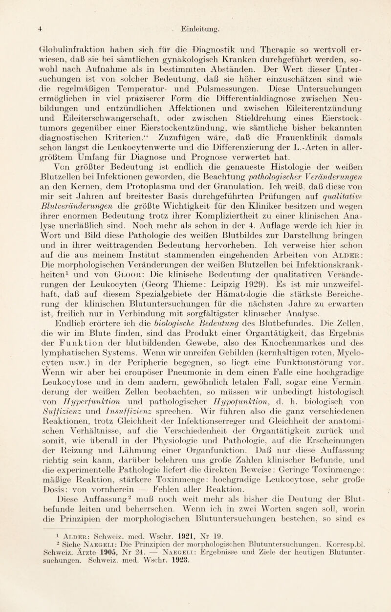 Globulinfraktion haben sich für die Diagnostik und Therapie so wertvoll er¬ wiesen, daß sie bei sämtlichen gynäkologisch Kranken durchgeführt werden, so¬ wohl nach Aufnahme als in bestimmten Abständen. Der Wert dieser Unter¬ suchungen ist von solcher Bedeutung, daß sie höher einzuschätzen sind wie die regelmäßigen Temperatur- und Pulsmessungen. Diese Untersuchungen ermöglichen in viel präziserer Form die Differentialdiagnose zwischen Neu¬ bildungen und entzündlichen Affektionen und zwischen Eileiterentzündung und Eileiterschwangerschaft, oder zwischen Stieldrehung eines Eierstock¬ tumors gegenüber einer Eierstockentzündung, wie sämtliche bisher bekannten diagnostischen Kriterien.“ Zuzufügen wäre, daß die Frauenklinik damals schon längst die Leukocytenwerte und die Differenzierung der L.-Arten in aller¬ größtem Umfang für Diagnose und Prognose verwertet hat. Von größter Bedeutung ist endlich die genaueste Histologie der weißen Blutzellen bei Infektionen geworden, die Beachtung pathologischer V er am der ungern an den Kernen, dem Protoplasma und der Granulation. Ich weiß, daß diese von mir seit Jahren auf breitester Basis durchgeführten Prüfungen auf qualitative Blutveränderungen die größte Wichtigkeit für den Kliniker besitzen und wegen ihrer enormen Bedeutung trotz ihrer Kompliziertheit zu einer klinischen Ana¬ lyse unerläßlich sind. Noch mehr als schon in der 4. Auflage werde ich hier in Wort und Bild diese Pathologie des weißen Blutbildes zur Darstellung bringen und in ihrer weittragenden Bedeutung hervorheben. Ich verweise hier schon auf die aus meinem Institut stammenden eingehenden Arbeiten von Alder : Die morphologischen Veränderungen der weißen Blutzellen bei Infektionskrank¬ heiten1 und von Gloor: Die klinische Bedeutung der qualitativen Verände¬ rungen der Leukocyten (Georg Thieme: Leipzig 1929). Es ist mir unzweifel¬ haft, daß auf diesem Spezialgebiete der Hämatologie die stärkste Bereiche¬ rung der klinischen Blutuntersuchungen für die nächsten Jahre zu erwarten ist, freilich nur in Verbindung mit sorgfältigster klinischer Analyse. Endlich erörtere ich die biologische Bedeutung des Blutbefundes. Die Zellen, die wir im Blute finden, sind das Produkt einer Organtätigkeit, das Ergebnis der Funktion der blutbildenden Gewebe, also des Knochenmarkes und des lymphatischen Systems. Wenn wir unreifen Gebilden (kernhaltigen roten, Myelo- cyten usw.) in der Peripherie begegnen, so liegt eine Funktionstörung vor. Wenn wir aber bei croupöser Pneumonie in dem einen Falle eine hochgradige Leukocytose und in dem andern, gewöhnlich letalen Fall, sogar eine Vermin¬ derung der weißen Zellen beobachten, so müssen wir unbedingt histologisch von Hyperfunktion und pathologischer Hypofunktion, d. h. biologisch von Suffizienz und Insuffizienz sprechen. Wir führen also die ganz verschiedenen Reaktionen, trotz Gleichheit der Infektionserreger und Gleichheit der anatomi¬ schen Verhältnisse, auf die Verschiedenheit der Organtätigkeit zurück und somit, wie überall in der Physiologie und Pathologie, auf die Erscheinungen der Reizung und Lähmung einer Organfunktion. Daß nur diese Auffassung richtig sein kann, darüber belehren uns große Zahlen klinischer Befunde, und die experimentelle Pathologie liefert die direkten Beweise: Geringe Toxinmenge: mäßige Reaktion, stärkere Toxinmenge: hochgradige Leukocytose, sehr große Dosis: von vornherein — Fehlen aller Reaktion. Diese Auffassung2 muß noch weit mehr als bisher die Deutung der Blut- befunde leiten und beherrschen. Wenn ich in zwei Worten sagen soll, worin die Prinzipien der morphologischen Blutuntersuchungen bestehen, so sind es 1 Alder: Schweiz, med. Wschr. 1921, Nr 19. 2 Siehe Naegeli: Die Prinzipien der morphologischen Blutuntersuchungen. Korresp.bl. Schweiz. Ärzte 1905, Nr 24. — Naegeli: Ergebnisse und Ziele der heutigen Blutunter¬ suchungen. Schweiz, med. Wschr. 1929.