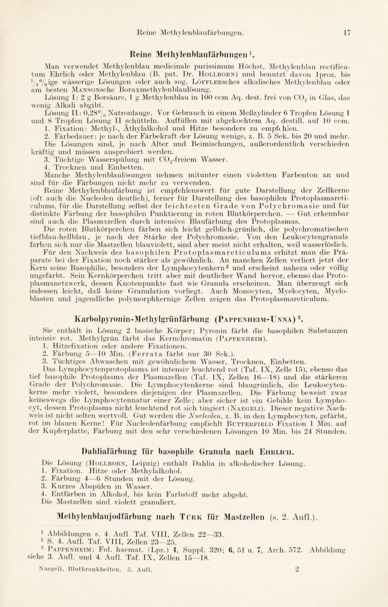 Reine MethylenblaufärbungenL Man verwendet Methylenblau medicinale purissimum Höchst, Methylenblau rectifica- tum Ehrlich oder Methylenblau (B. pat. Dr. Hollborn) und benutzt davon lproz. bis 1/4%ige wässerige Lösungen oder auch sog. LöFFLERsches alkalisches Methylenblau oder am besten MANSONsche Boraxmethylenblaulösung. Lösung I: 2 g Borsäure, 1 g Methylenblau in 100 ccm Aq. dest. frei von C02 in Glas, das wenig Alkali abgibt. Lösung II: 0,28% Natronlauge. Vor Gebrauch in einem Meßzylinder 6 Tropfen Lösung I und 8 Tropfen Lösung II schütteln. Auffüllen mit abgekochtem Aq. destill. auf 10 ccm. 1. Fixation: Methyl-, Äthylalkohol und Hitze besonders zu empfehlen. 2. Färbedauer: je nach der Färbekraft der Lösung wenige, z. B. 5 Sek. bis 20 und mehr. Die Lösungen sind, je nach Alter und Beimischungen, außerordentlich verschieden kräftig und müssen ausprobiert werden. 3. Tüchtige Wasserspülung mit C02-freiem Wasser. 4. Trocknen und Einbetten. Manche Methylenblaulösungen nehmen mitunter einen violetten Farbenton an und sind für die Färbungen nicht mehr zu verwenden. Reine Methylenblaufärbung ist empfehlenswert für gute Darstellung der Zellkerne (oft auch die Nucleolen deutlich), ferner für Darstellung des basophilen Protoplasmareti- culums, für die Darstellung selbst der leichtesten Grade von Polychromasie und für distinkte Färbung der basophilen Punktierung in roten Blutkörperchen. —■ Gut erkennbar sind auch die Plasmazellen durch intensive Blaufärbung des Protoplasmas. Die roten Blutkörperchen färben sich leicht gelblich-grünlich, die polychromatischen tiefblau-hellblau, je nach der Stärke der Polychromasie. Von den Leukocytengranula färben sich nur die Mastzellen blauviolett, sind aber meist nicht erhalten, wreil wasserlöslich. Für den Nachweis des basophilen Protoplasmareticulums erhitzt man die Prä¬ parate bei der Fixation noch stärker als gewöhnlich. An manchen Zellen verliert jetzt der Kern seine Basophilie, besonders der Lymphocytenkern2 und erscheint nahezu oder völlig ungefärbt. Sein Kernkörperchen tritt aber mit deutlicher Wand hervor, ebenso das Proto¬ plasmanetzwerk, dessen Knotenpunkte fast wie Granula erscheinen. Man überzeugt sich indessen leicht, daß keine Granulation vorliegt. Auch Monocyten, Mvelocyten, Myelo¬ blasten und jugendliche polymorphkernige Zellen zeigen das Protoplasmareticulum. Karbolpyronin-Methylgrünfärbung (Pappenheim-Unna) 3. Sie enthält in Lösung 2 basische Körper; Pyronin färbt die basophilen Substanzen intensiv rot. Methylgrün färbt das Ivernchromatin (Pappenheim). 1. Hitzefixation oder andere Fixationen. 2. Färbung 5—10 Min. (Ferrata färbt nur 30 Sek.). 3. Tüchtiges Abwaschen mit gewöhnlichem Wasser, Trocknen, Einbetten. Das Lymphocytenprotoplasma ist intensiv leuchtend rot (Taf. IX, Zelle 15), ebenso das tief basophile Protoplasma der Plasmazellen (Taf. IX, Zellen 16—18) und die stärkeren Grade der Polychromasie. Die Lvmphocytenkerne sind blaugrünlich, die Leukocyten- kerne mehr violett, besonders diejenigen der Plasmazellen. Die Färbung beweist zwar keineswegs die Lymphocytennatur einer Zelle; aber sicher ist ein Gebilde kein Lympho- cyt, dessen Protoplasma nicht leuchtend rot sich tingiert (Naegeli). Dieser negative Nach¬ weis ist nicht selten wertvoll. Gut werden die Nucleolen, z. B. in den Lymphocyten, gefärbt, rot im blauen Kerne! Für Nucleolenfärbung empfiehlt Butterfield Fixation 1 Min. auf der Kupferplatte, Färbung mit den sehr verschiedenen Lösungen 10 Min. bis 24 Stunden. Dahliafärbung für basophile Granula nach Ehrlich. Die Lösung (Hollborn, Leipzig) enthält Dahlia in alkoholischer Lösung. 1. Fixation. Hitze oder Methylalkohol. 2. Färbung 4—6 Stunden mit der Lösung. 3. Kurzes Abspülen in Wasser. 4. Entfärben in Alkohol, bis kein Farbstoff mehr abgeht. Die Mastzellen sind violett granuliert. Methylenblaujodfärbung nach Türk für Mastzellen (s. 2. Aufl.). 1 Abbildungen s. 4. Aufl Taf. VIII, Zellen 22—33. 2 S. 4. Aufl. Taf. VIII, Zellen 23—25. Pappenheim: Fol. haemat. (Lpz.) 4, Suppl. 320; 6, 51 u. 7, Arch. 572. Abbildung siehe 3. Aufl. und 4. Aufl. Taf. IX, Zellen 15—18. Naegeli, Blutkrankheiten. 5. Aufl. 2