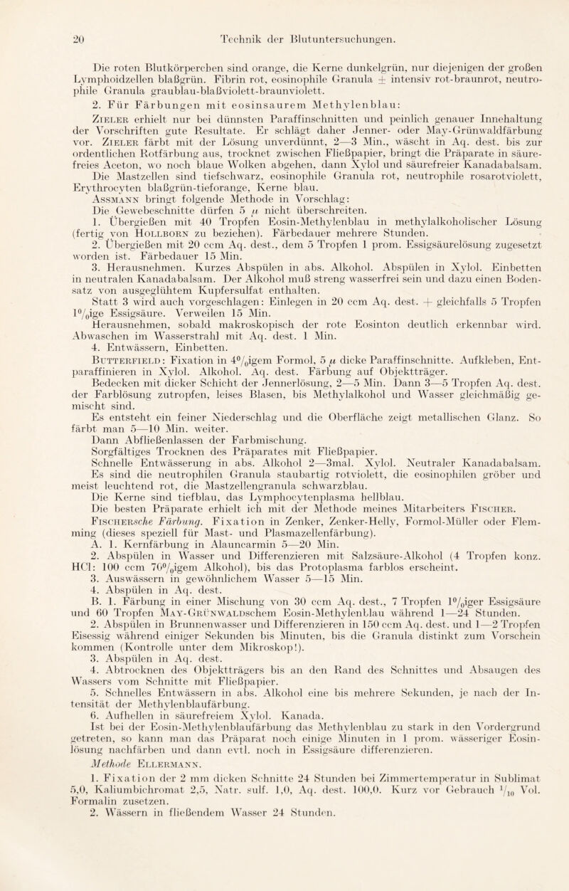 Die roten Blutkörperchen sind orange, die Kerne dunkelgrün, nur diejenigen der großen Lymphoidzellen blaßgrün. Fibrin rot, eosinophile Granula + intensiv rot-braunrot, neutro¬ phile Granula graublau-blaßviolett-braunviolett. 2. Für Färbungen mit eosinsaurem Methylenblau: Zieler erhielt nur bei dünnsten Paraffinschnitten und peinlich genauer Innehaltung der Vorschriften gute Resultate. Er schlägt daher Jenner- oder May-Grünwaldfärbung vor. Zieler färbt mit der Lösung unverdünnt, 2—3 Min., wäscht in Aq. dest. bis zur ordentlichen Rotfärbung aus, trocknet zwischen Fließpapier, bringt die Präparate in säure¬ freies Aceton, wo noch blaue Wolken abgehen, dann Xylol und säurefreier Kanadabalsam. Die Mastzellen sind tiefschwarz, eosinophile Granula rot, neutrophile rosarotviolett, Erythrocyten blaßgrün-tief orange, Kerne blau. Assmann bringt folgende Methode in Vorschlag: Die Gewebeschnitte dürfen 5 a nicht überschreiten. 1. Übergießen mit 40 Tropfen Eosin-Methylenblau in methylalkoholischer Lösung (fertig von Hollborn zu beziehen). Färbedauer mehrere Stunden. 2. Übergießen mit 20 ccm Aq. dest., dem 5 Tropfen 1 prom. Essigsäurelösung zugesetzt worden ist. Färbedauer 15 Min. 3. Herausnehmen. Kurzes Abspülen in abs. Alkohol. Abspülen in Xylol. Einbetten in neutralen Kanadabalsam. Der Alkohol muß streng wasserfrei sein und dazu einen Boden¬ satz von ausgeglühtem Kupfersulfat enthalten. Statt 3 wird auch vorgeschlagen: Einlegen in 20 ccm Aq. dest. -(- gleichfalls 5 Tropfen l%ige Essigsäure. Verweilen 15 Min. Herausnehmen, sobald makroskopisch der rote Eosinton deutlich erkennbar wird. Abwaschen im Wasserstrahl mit Aq. dest. 1 Min. 4. Entwässern, Einbetten. Butterfield: Fixation in 4°/0igem Formol, 5 dicke Paraffinschnitte. Aufkleben, Ent- paraffinieren in Xylol. Alkohol. Aq. dest. Färbung auf Objektträger. Bedecken mit dicker Schicht der Jennerlösung, 2—5 Min. Dann 3—5 Tropfen Aq. dest. der Farblösung zutropfen, leises Blasen, bis Methylalkohol und Wasser gleichmäßig ge¬ mischt sind. Es entsteht ein feiner Niederschlag und die Oberfläche zeigt metallischen Glanz. So färbt man 5—10 Min. weiter. Dann Abfließenlassen der Farbmischung. Sorgfältiges Trocknen des Präparates mit Fließpapier. Schnelle Entwässerung in abs. Alkohol 2—3mal. Xylol. Neutraler Kanadabalsam. Es sind die neutrophilen Granula staubartig rotviolett, die eosinophilen gröber und meist leuchtend rot, die Mastzellengranula schwarzblau. Die Kerne sind tiefblau, das Lympliocytenplasma hellblau. Die besten Präparate erhielt ich mit der Methode meines Mitarbeiters Fischer. FiscHERScÄe Färbung. Fixation in Zenker, Zenker-Hellv, Formol-Müller oder Flem- ming (dieses speziell für Mast- und Plasmazellenfärbimg). A. 1. Kernfärbung in Alauncarmin 5—20 Min. 2. Abspülen in Wasser und Differenzieren mit Salzsäure-Alkohol (4 Tropfen konz. HCl: 100 ccm 70°/0igem Alkohol), bis das Protoplasma farblos erscheint. 3. Auswässern in gewöhnlichem Wasser 5—15 Min. 4. Abspülen in Aq. dest. B. 1. Färbung in einer Mischung von 30 ccm Aq. dest., 7 Tropfen l°/0iger Essigsäure und 60 Tropfen MAY-GRÜNWALDschem Eosin-Methylenblau während 1—24 Stunden. 2. Abspülen in Brunnenwasser und Differenzieren in 150 ccm Aq. dest. und 1—2 Tropfen Eisessig während einiger Sekunden bis Minuten, bis die Granula distinkt zum Vorschein kommen (Kontrolle unter dem Mikroskop!). 3. Abspülen in Aq. dest. 4. Abtrocknen des Objektträgers bis an den Rand des Schnittes und Absaugen des Wassers vom Schnitte mit Fließpapier. 5. Schnelles Entwässern in abs. Alkohol eine bis mehrere Sekunden, je nach der In¬ tensität der Methylenblaufärbung. 6. Aufhellen in säurefreiem Xylol. Kanada. Ist bei der Eosin-Methylenblaufärbung das Methylenblau zu stark in den Vordergrund getreten, so kann man das Präparat noch einige Minuten in 1 prom. wässeriger Eosin- lösung nachfärben und dann evtl, noch in Essigsäure differenzieren. Methode Ellermann. 1. Fixation der 2 mm dicken Schnitte 24 Stunden bei Zimmertemperatur in Sublimat 5,0, Kaliumbichromat 2,5, Natr. sulf. 1,0, Aq. dest. 100,0. Kurz vor Gebrauch 1/10 Vol. Formalin zusetzen. 2. Wässern in fließendem Wasser 24 Stunden.