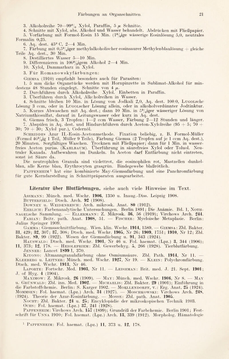 3. Alkoholreihe 70—99% Xylol, Paraffin, 5 u Schnitte. 4. Schnitte mit Xylol, abs. Alkohol und Wasser behandelt. Abdrücken mit Fließpapier. 5. Vorfärbung mit Formol-Eosin 15 Min. (l%ige wässerige Eosinlösung 5,0, neutrales Formalin 0,25. 6. Aq. dest. 45° C, 2—4 Min. 7. Färbung mit 0,5%iger methylalkoholischer eosinsaurer Methylenblaulösung + gleiche Teile Aq. eiest., 30 Min. 8. Destilliertes Wasser 5—10 Min. 9. Differenzieren in 100%igem Alkohol 2—4 Min. 10. Xylol, Dammarharz in Xylol. 3. Für Romanowskyfärbungen: Giemsa (1910) empfiehlt besonders auch für Parasiten: 1. 5 mm dicke Organstücke werden mit Hornpinzette in Sublimat-Alkohol für min¬ destens 48 Stunden eingelegt. Schnitte von 4 f.i 2. Durchführen durch Alkoholreihe. Xylol. Einbetten in Paraffin. 3. Überführen durch Xylol, Alkcholreihen in Wasser. 4. Schnitte bleiben 10 Min. in Lösung von Jodkali 2,0, Aq. dest. 100.0, LugolscIic Lösung 3 ccm, oder in LuGOLscher Lösung allein, oder in alkoholverdünnter Jodtinktur. 5. Kurzes Abwaschen mit Aq. dest.; dann 10 Min. in 5%iger wässeriger Lösung von Xatriumthiosulfat, darauf in Leitungswasser oder kurz in Aq. dest. 6. Giemsa frisch, 3 Tropfen: 1—2 ccm Wasser, Färbung 2—12 Stunden und länger. 7. Abspülen in Aq. dest. und Hindurchführen durch Aceton-Xylolreihe (95 + 5; 70 — 30; 70 + 30; Xylol pur.), Cedernöl. Schriddes Azur II.-Eosin-Acetonrnethode. Fixation beliebig, z. B. Formol-Müller (Formol 4G%ig 1 Teil, Müller 9 Teile), Färbung Giemsa (2 Tropfen auf je 1 ccm Aq. dest.), 20 Minuten. Sorgfältiges Waschen. Trocknen mit Fließpapier; dann für 1 Min. in wasser¬ freies Aceton puriss. (Kahlbaum). Überführung in säurefreies Xylol oder Toluol. Neu¬ traler Kanada. Auf bewahren im Dunkeln. In Aceton darf Entfärbung nicht eintreten, sonst ist Säure da. Die neutrophilen Granula sind violettrot, die eosinophilen rot, Mastzellen dunkel¬ blau, alle Kerne blau, Erythrocyten grasgrün. Bindegewebe blaßrötlich. Pappenheim1 hat eine kombinierte May-Giemsafärbung und eine Panchromfärbung für gute Kerndarstellung in Schnittpräparaten ausgearbeitet. Literatur über Blutfärbungeil, siehe auch viele Hinweise im Text. Assmann: Münch, med. Wschr. 1906, 1350 u. Inaug.-Diss. Leipzig 1908. Butterfield: Dtsch. Arch. 92 (1908). Downey u. Weidenreich: Arch. mikrosk. Anat. 80 (1912). Ehrlich: Farbenanalytische Untersuchungen. Berlin 1891; Die Anämie. Bd. 1, Notii- NAGELsche Sammlung. — Ellermann: Z. Mikrosk. 86, 56 (1919); Virchows Arch. 244. Fabian: Beitr. path. Anat. 1908, 51. — Fischer: Myeloische Metaplasie. Berlin: Julius Springer 1909. Gamma: Giemsaschnittfärbung. Wien. klin. Wschr. 1914, 1589. — Giemsa: Zbl. Bakter. 31, 429; 32, 307; 37, 308; Dtsch. med. Wschr. 1905, Nr 26; 1909, 1751; 1910, Nr 12; Zbl. Bakter. 89, 99 (1922). Wesen der Giemsafärbung u. 91, 343 (1924). Hauswald: Dtsch. med. Wschr. 1901, Nr 46 u. Fol. haemat. (Lpz.) 3, 344 (1906); 11, 373; 12, 178. —- Heiolepriem: Zbl. Gewerbehyg. 5, 266 (1928). Tierblutfärbung. Jenner: Lancet 1899 1, 370. Kiyono: Altmanngranulafärbung ohne Osmiumsäure. Zbl. Path. 1914, Nr 11. — Kleeberg u. Leitner: Münch, med. Wschr. 1927, Nr 19. — Klein: Polychromfärbung. Dtsch. med. Wschr. 1913, Nr 46. Laporte: Fortschr. Med. 1903, Nr 11. — Leishman: Brit. med. J. 21. Sept. 1901; J. of Hyg. 4 (1904). Maximow: Z. Mikrosk. 26 (1909). — May: Münch, med. Wschr. 1906, Nr 8. — May u. Grünwald: Zbl. inn. Med. 1902. — Michaelis: Zbl. Bakter. 29 (1901); Einführung in che Farbstoffchemie. Berlin: S. Karger 1902. — Moellendorff, v.: Erg. Anat. 25 (1924). Mommsen: Fol. haemat. (Lpz.) Arch. 34 (1927). — Moschkowski: Virchows Arch. 248, (1924). Theorie der Azur-Eosinfärbung. — Mosse: Zbl. path. Anat. 1905. Nocht: Zbl. Bakter. 24 u. 25; Encyklopädie der mikroskopischen Technik 1903. Ochs: Fol. haemat. (Lpz.) 37, 241 (1928). Pappenheim: Virchows Arch. 157 (1899); Grundriß der Farbchemie. Berlin 1901; Fest¬ schrift für Unna 1910; Fol. haemat. (Lpz.) Arch. 13, 339 (1912). Morpholog. Hämatologie