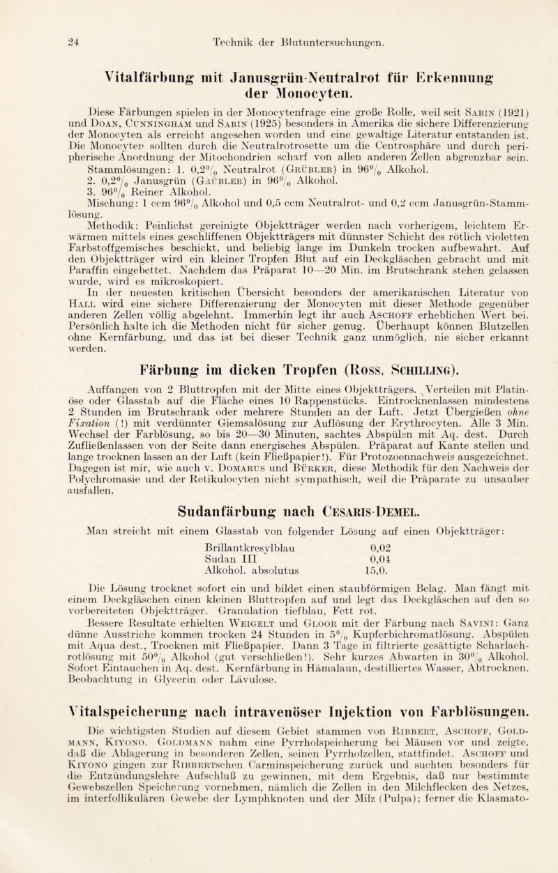 Vitalfärbung mit Janusgrün Neutralrot für Erkennung der Monocyten. Diese Färbungen spielen in der Monocytenfrage eine große Rolle, weil seit Sabin (1921) und Doan, Cunningham und Sabin (1925) besonders in Amerika die sichere Differenzierung der Monocyten als erreicht angesehen worden und eine gewaltige Literatur entstanden ist. Die Monocyten sollten durch die Neutralrotrosette um die Centrosphäre und durch peri- pherische Anordnung der Mitochondrien scharf von allen anderen Zellen abgrenzbar sein. Stammlösungen: 1. 0,2% Neutralrot (Grübler,) in 96°/0 Alkohol. 2. 0,2°/0 Janusgrün (Grübler) in 96% Alkohol. 3. 96% Reiner Alkohol. Mischung: 1 ccm 96% Alkohol und 0,5 ccm Neutralrot- und 0,2 ccm Janusgrün-Stamm¬ lösung. Methodik: Peinlichst gereinigte Objektträger werden nach vorherigem, leichtem Er¬ wärmen mittels eines geschliffenen Objektträgers mit dünnster Schicht des rötlich violetten Farbstoffgemisches beschickt, und beliebig lange im Dunkeln trocken auf bewahrt. Auf den Objektträger wird ein kleiner Tropfen Blut auf ein Deckgläschen gebracht und mit Paraffin eingebettet. Nachdem das Präparat 10—20 Min. im Brutschrank stehen gelassen wurde, wird es mikroskopiert. In der neuesten kritischen Übersicht besonders der amerikanischen Literatur von Hall wird eine sichere Differenzierung der Monocyten mit dieser Methode gegenüber anderen Zellen völlig abgelehnt. Immerhin legt ihr auch Aschoff erheblichen Wert bei. Persönlich halte ich die Methoden nicht für sicher genug. Liberhaupt können Blutzellen ohne Kernfärbung, und das ist bei dieser Technik ganz unmöglich, nie sicher erkannt werden. Färbung im dicken Tropfen (Ross, Schilling). Auffangen von 2 Bluttropfen mit der Mitte eines Objektträgers. Verteilen mit Platin¬ öse oder Glasstab auf die Fläche eines 10 Rappenstücks. Eintrocknenlassen mindestens 2 Stunden im Brutschrank oder mehrere Stunden an der Luft. Jetzt Übergießen ohne Fixation (!) mit verdünnter Giemsalösung zur Auflösung der Erythrocyten. Alle 3 Min. Wechsel der Farblösung, so bis 20—30 Minuten, sachtes Abspülen mit Aq. dest. Durch Zufließenlassen von der Seite dann energisches Abspülen. Präparat auf Kante stellen und lange trocknen lassen an der Luft (kein Fließpapier!). Für Protozoennachweis ausgezeichnet. Dagegen ist mir, wie auch v. Domarus und Bürker, diese Methodik für den Nachweis der Polychromasie und der Retikulocvten nicht sympathisch, weil die Präparate zu unsauber ausfallen. Sudanfärbung nach Cesaris-Bemel. Man streicht mit einem Glasstab von folgender Lösung auf einen Objektträger: Brillantkresylblau 0.02 Sudan III 0,04 Alkohol, absolutus 15,0. Die Lösung trocknet sofort ein und bildet einen staubförmigen Belag. Man fängt mit einem Deckgläschen einen kleinen Bluttropfen auf und legt das Deckgläschen auf den so vorbereiteten Objektträger. Granulation tiefblau, Fett rot. Bessere Resultate erhielten Weigelt und Gloor mit der Färbung nach Savini: Ganz dünne Ausstriche kommen trocken 24 Stunden in 5% Kupferbichromatlösung. Abspülen mit Aqua dest., Trocknen mit Fließpapier. Dann 3 Tage in filtrierte gesättigte Scharlach¬ rotlösung mit 50% Alkohol (gut verschließen!). Sehr kurzes Abwarten in 30% Alkohol. Sofort Eintauchen in Aq. dest. Kernfärbung in Hämalaun, destilliertes Wasser, Abtrocknen. Beobachtung in Glycerin oder Lävulose. Yitalspeicherung nach intravenöser Injektion von Farblösungen. Die wichtigsten Studien auf diesem Gebiet stammen von Ribbert, Aschoff, Gold¬ mann, Kiyono. Goldmann nahm eine Pyrrholspeicherung bei Mäusen vor und zeigte, daß die Ablagerung in besonderen Zellen, seinen Pyrrholzellen, stattfindet. Aschoff und Kiyono gingen zur RiBBERTschen Carminspeicherung zurück und suchten besonders für die Entzündungslehre Aufschluß zu gewinnen, mit dem Ergebnis, daß nur bestimmte Gewebszellen Speicherung vornehmen, nämlich die Zellen in den Milchflecken des Netzes, im interfollikulären Gewebe der Lymphknoten und der Milz (Pulpa); ferner die Klasmato-