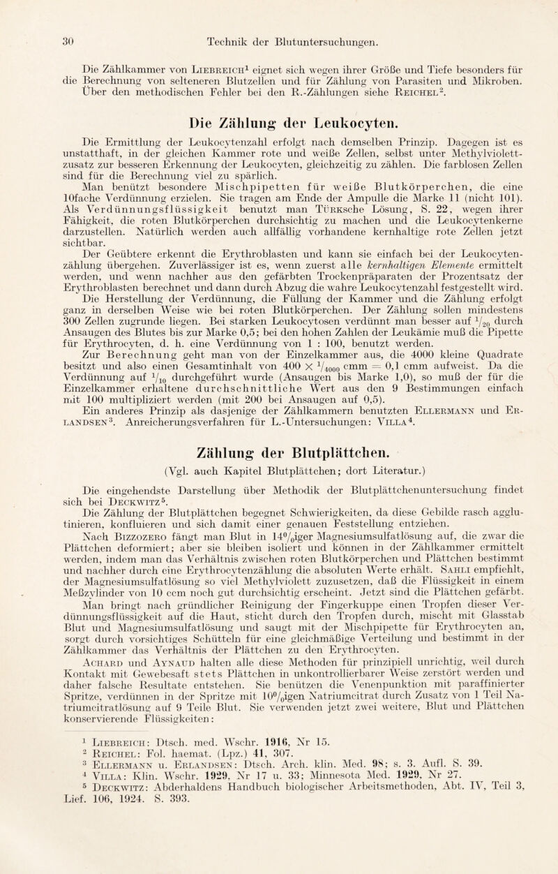 Die Zählkammer von Liebreich1 eignet sieh wegen ihrer Größe und Tiefe besonders für die Berechnung von selteneren Blutzellen und für Zählung von Parasiten und Mikroben, Über den methodischen Fehler bei den R.-Zählungen siehe Reichel2. Die Zählung der Leukocyten. Die Ermittlung der Leukocytenzahl erfolgt nach demselben Prinzip. Dagegen ist es unstatthaft, in der gleichen Kammer rote und weiße Zellen, selbst unter Methylviolett¬ zusatz zur besseren Erkennung der Leukocyten, gleichzeitig zu zählen. Die farblosen Zellen sind für die Berechnung viel zu spärlich. Man benützt besondere Mischpipetten für weiße Blutkörperchen, die eine lOfache Verdünnung erzielen. Sie tragen am Ende der Ampulle die Marke 11 (nicht 101). Als Verdünnungsflüssigkeit benutzt man TÜRKsche Lösung, S. 22, wegen ihrer Fähigkeit, die roten Blutkörperchen durchsichtig zu machen und die Leukocytenkerne darzustellen. Natürlich werden auch allfällig vorhandene kernhaltige rote Zellen jetzt sichtbar. Der Geübtere erkennt die Erythroblasten und kann sie einfach bei der Leukocyten- zählung übergehen. Zuverlässiger ist es, wenn zuerst alle kernhaltigen Elemente ermittelt werden, und wenn nachher aus den gefärbten Trockenpräparaten der Prozentsatz der Erythroblasten berechnet und dann durch Abzug die wahre Leukocytenzahl festgestellt wird. Die Herstellung der Verdünnung, die Füllung der Kammer und die Zählung erfolgt ganz in derselben Weise wie bei roten Blutkörperchen. Der Zählung sollen mindestens 300 Zellen zugrunde liegen. Bei starken Leukocytosen verdünnt man besser auf 1/20 durch Ansaugen des Blutes bis zur Marke 0,5; bei den hohen Zahlen der Leukämie muß die Pipette für Erythrocyten, d. h. eine Verdünnung von 1 : 100, benutzt werden. Zur Berechnung geht man von der Einzelkammer aus, die 4000 kleine Quadrate besitzt und also einen Gesamtinhalt von 400 X Viooo cmm = 0,1 cmm auf weist. Da die Verdünnung auf 1/10 durchgeführt wurde (Ansaugen bis Marke 1,0), so muß der für die Einzelkammer erhaltene durchschnittliche Wert aus den 9 Bestimmungen einfach mit 100 multipliziert werden (mit 200 bei Ansaugen auf 0,5). Ein anderes Prinzip als dasjenige der Zählkammern benutzten Ellermann und Er- landsen3. Anreicherungsverfähren für L.-Untersuchungen: Villa4. Zählung der Blutplättchen. (Vgl. auch Kapitel Blutplättchen; dort Literatur.) Die eingehendste Darstellung über Methodik der Blutplättchenuntersuchung findet sich bei Deckwitz5. Die Zählung der Blutplättchen begegnet Schwierigkeiten, da diese Gebilde rasch agglu- tinieren, konfluieren und sich damit einer genauen Feststellung entziehen. Nach Bizzozero fängt man Blut in 14°/0iger Magnesiumsulfatlösung auf, die zwar die Plättchen deformiert; aber sie bleiben isoliert und können in der Zählkammer ermittelt werden, indem man das Verhältnis zwischen roten Blutkörperchen und Plättchen bestimmt und nachher durch eine Erythrocytenzählung die absoluten Werte erhält. Sahli empfiehlt, der Magnesiumsulfatlösung so viel Methylviolett zuzusetzen, daß die Flüssigkeit in einem Meßzylinder von 10 ccm noch gut durchsichtig erscheint. Jetzt sind die Plättchen gefärbt. Man bringt nach gründlicher Reinigung der Fingerkuppe einen Tropfen dieser Ver¬ dünnungsflüssigkeit auf die Haut, sticht durch den Tropfen durch, mischt mit Glasstab Blut und Magnesiumsulfatlösung und saugt mit der Mischpipette für Erythrocyten an, sorgt durch vorsichtiges Schütteln für eine gleichmäßige Verteilung und bestimmt in der Zählkammer das Verhältnis der Plättchen zu den Erythrocyten. Achard und Aynaud halten alle diese Methoden für prinzipiell unrichtig, weil durch Kontakt mit Gewebesaft stets Plättchen in unkontrollierbarer Weise zerstört werden und daher falsche Resultate entstehen. Sie benützen die Venenpunktion mit paraffinierter Spritze, verdünnen in der Spritze mit 10°/oigen Natriumcitrat durch Zusatz von 1 Teil Na¬ triumcitratlösung auf 9 Teile Blut. Sie verwenden jetzt zwei weitere, Blut und Plättchen konservierende Flüssigkeiten: CA 1 Liebreich: Dtsch. med. Wschr. 1910, Nr 15. 2 Reichel: Fol. haemat. (Lpz.) 41, 307. 3 Ellermann u. Erlandsen: Dtsch. Arch. klin. Med. 98; s. 3. Aufl. S. 39. 4 Villa: Klin. Wschr. 1929, Nr 17 u. 33; Minnesota Med. 1929, Nr 27. 5 Deckwitz: Abderhaldens Handbuch biologischer Arbeitsmethoden, Abt. IV, Teil 3, Lief. 106, 1924. S. 393.